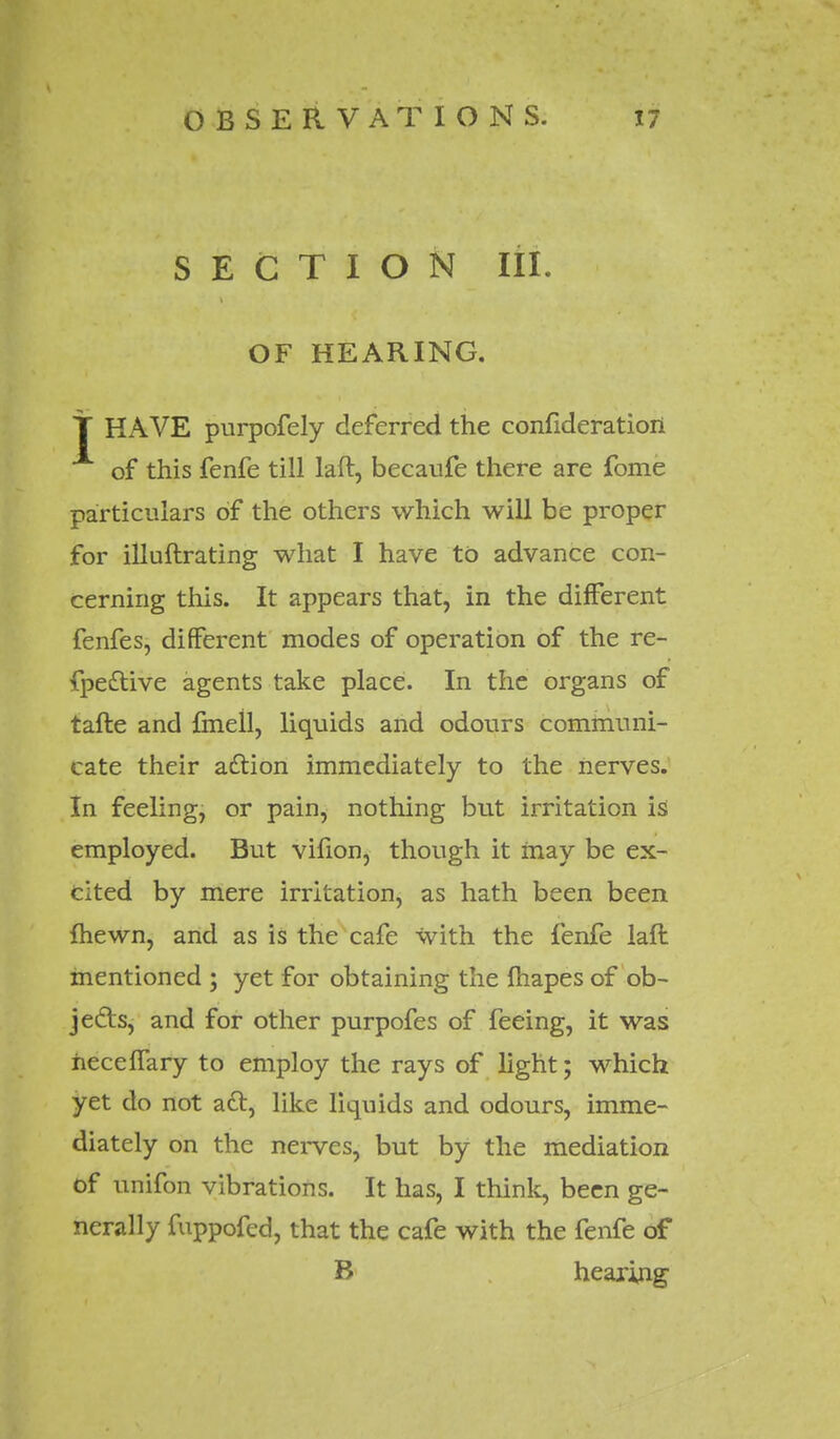 SECTION III. OF HEARING. T HAVE purpofely deferred the confideratioii of this fenfe till laft, becaufe there are fome particulars of the others which will be proper for ill uftra ting what I have to advance con- cerning this. It appears that, in the different fenfes, different modes of operation of the re- fpe&ive agents take place. In the organs of tafte and fmell, liquids and odours communi- cate their adtion immediately to the nerves. In feeling, or pain, nothing but irritation is employed. But vifion, though it may be ex- cited by mere irritation, as hath been been fhewn, and as is the cafe with the fenfe laft mentioned ; yet for obtaining the fhapes of ob- jects, and for other purpofes of feeing, it was heceffary to employ the rays of light; which yet do not act, like liquids and odours, imme- diately on the nerves, but by the mediation of unifon vibrations. It has, I think, been ge- nerally fuppofed, that the cafe with the fenfe of B hearing