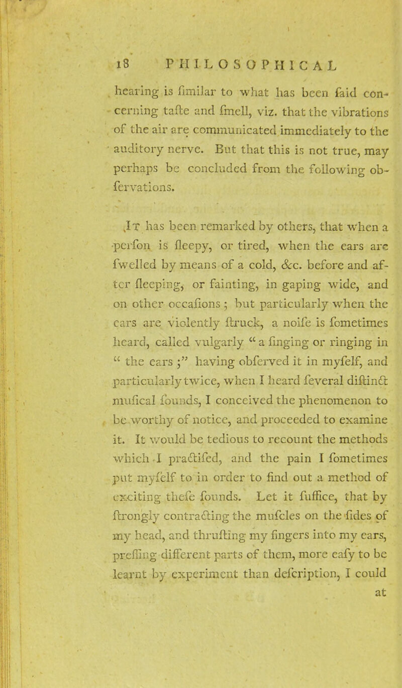 . hearing is fimilar to what has been faid con- cerning tafte and fmell, viz. that the vibrations . of the air are communicated immediately to the • auditory nerve. But that this is not true, may perhaps be concluded from the following ob- fervations. Jt has been remarked by others, that when a •pei'fon is fleepy, or tired, when the ears arc fwelled by means of a cold, Sec. before and af- ter fleeping, or fainting, in gaping wide, and on other occafions ; but particularly when the cars are violently (truck, a noife is femetimes heard, called vulgarly  a fmging or ringing in  the ears having obferved it in myfelf, and particularly twice, when I heard feveral diftindt mufical founds, I conceived the phenomenon to be worthy of notice, and proceeded to examine it. It would be tedious to recount the methods which-I pradtifed, and the pain I fometimes put myfelf to in order to find out a method of exciting thefe founds. Let it fuffice, that by frrongly contracting the mufcles on the fides of my head, and thrufting my fingers into my ears, preffing different parts of them, more eafy to be learnt by experiment than defcription, I could at