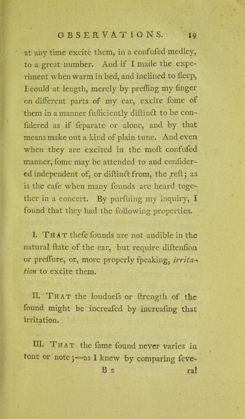 at any time excite them, in a confufed medley, to a great number. And if I made the expe- riment when warm in bed, and inclined to fleep, I could at length, merely by prefling my finger on different parts of my ear, excite fome of them in a manner fuffieiently diftinft to be con- lidered as if feparate or alone, and by that means make out a kind of plain tune. And even when they are excited in the moft confufed manner, fome may be attended to and confider- ed independent of, or diftinc~t from, the reft; as is the cafe when many founds are heard toge- ther in a concert. By purfuing my inquiry, I found that they had the following properties. I. That thefefounds are not audible in the natural ftate of the ear, but require diftenfion or prelfure, or, more properly ipeaking, irrita-\ tion to excite them, II. That the loudnefs or ftrength of the found might be increafed by increafing that irritation. III. That the fame found never varies in tone or note;—as I knew by comparing feve- B 2 ral