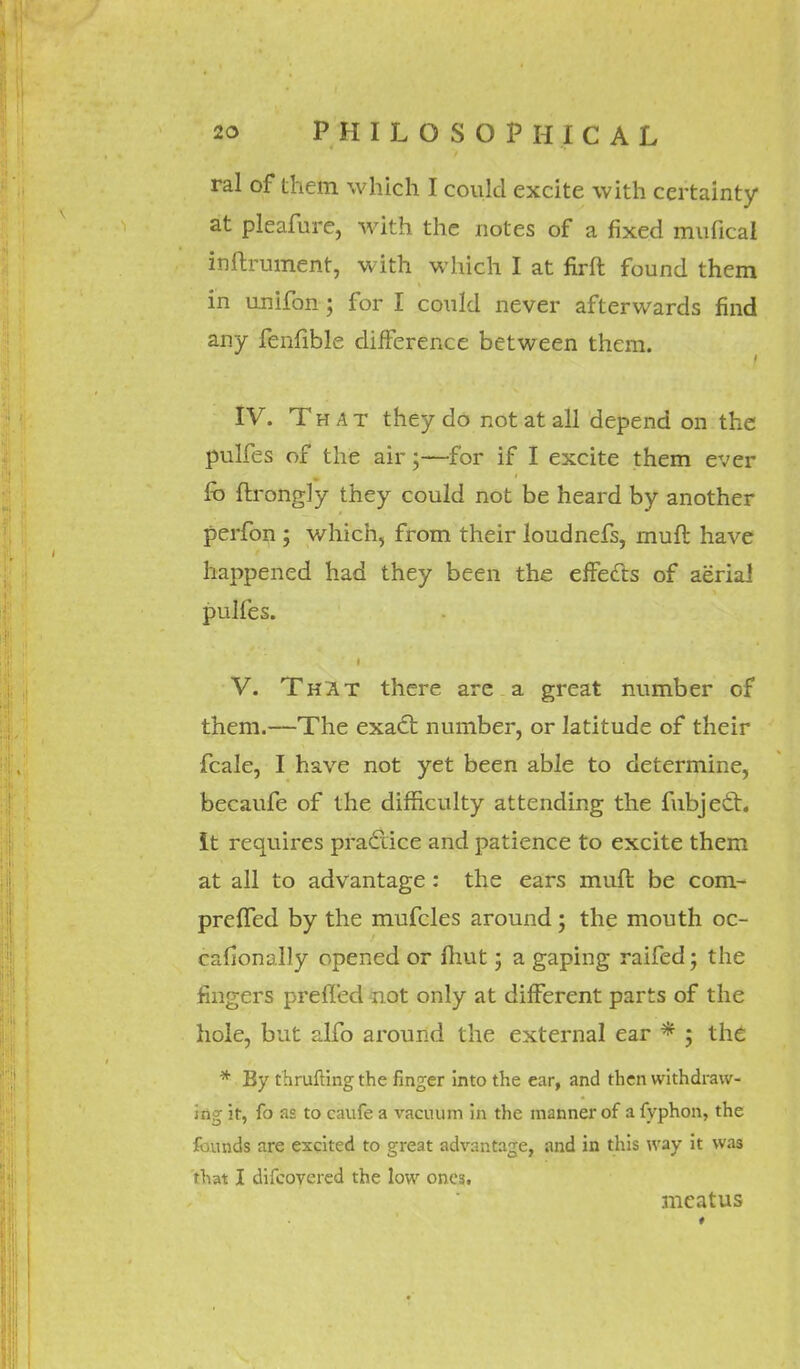 ral of them which I could excite with certainty at pleafure, with the notes of a fixed mufical inftrument, with which I at firft found them in unifon; for I could never afterwards find any fenfible difference between them. IV. That they do not at all depend on the pulfes of the air;—for if I excite them ever fo ftrongly they could not be heard by another perfon ; which, from their loudnefs, mull: have happened had they been the effects of aerial pulfes. V. That there are a great number of them.—The exact number, or latitude of their fcale, I have not yet been able to determine, becaufe of the difficulty attending the fubject. It requires practice and patience to excite them at all to advantage : the ears muft be com- preffed by the mufcles around; the mouth oc- calionally opened or fhut; a gaping raifed; the fingers prefled not only at different parts of the hole, but alfo around the external ear * ; the * By thrufting the finger into the ear, and then withdraw- ing it, fo as to caufe a vacuum in the manner of a fyphon, the founds are excited to great advantage, and in this way it was that I difcovered the low ones. meatus
