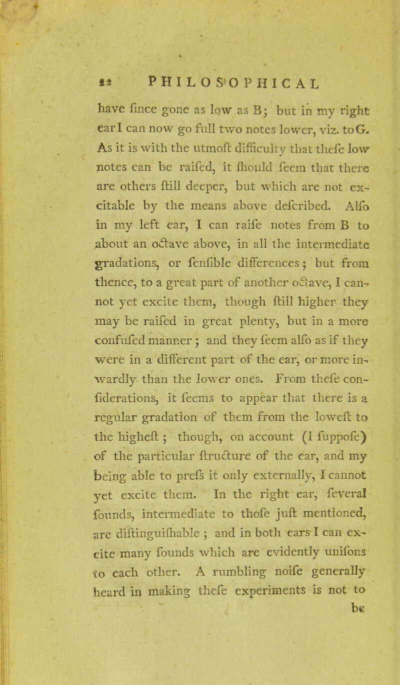 have fmce gone as low as B; but in my right earl can now go full two notes lower, viz. toG. As it is with the utmofl difficulty that thefe low notes can be raifed, it mould feem that there are others ftill deeper, but which are not ex- citable by the means above defcribed. Alfo in my left ear, I can raife notes from B to about an odtave above, in all the intermediate gradations, or fenfible differences; but from thence, to a great part of another odlave, I can- not yet excite them, though ftill higher they may be raifed in great plenty, but in a more confufed manner; and they feem alfo as if they were in a different part of the ear, or more in- wardly than the lower ones. From thefe con- fiderations, it feems to appear that there is a regular gradation of them from the loweft to the higheft; though, on account (I fuppofe) of the particular ftru&ure of the ear, and my being able to prefs it only externally, I cannot yet excite them. In the right ear, feveral founds, intermediate to thofe juft mentioned, are diftinguilhable ; and in both ears I can ex- cite many founds which are evidently unifons to each other. A rumbling noife generally heard in making thefe experiments is not to be