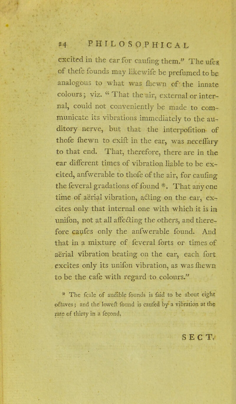 excited in the ear for caufing them. The ufes. of thefe founds may likewife be prefumed to be analogous to what was fliewn of the innate colours; viz.  That the air, external or inter- nal, could not conveniently be made to com- municate its vibrations immediately to the au- ditory nerve, but that the interpofition of thofe fliewn to exift in the ear, was neceffary to that end. That, therefore, there are in the ear different times of vibration liable to be ex- cited, anfwerable to thofe of the air, for caufing the feveral gradations of found *. That any one time of aerial vibration, acting on the ear, ex- cites only that internal one with which it is in unifon, not at all affecting the others, and there- fore caufes only the anfwerable found. And that in a mixture of feveral forts or times of aerial vibration beating on the ear, each fort excites only its unifon vibration, as was fhewn to be the cafe with regard to colours. * The fcale of audible founds is faid to be about eight pftaves; and the loweft found is caufed by a vibration at the rate of thirty in a fecond. SECT.