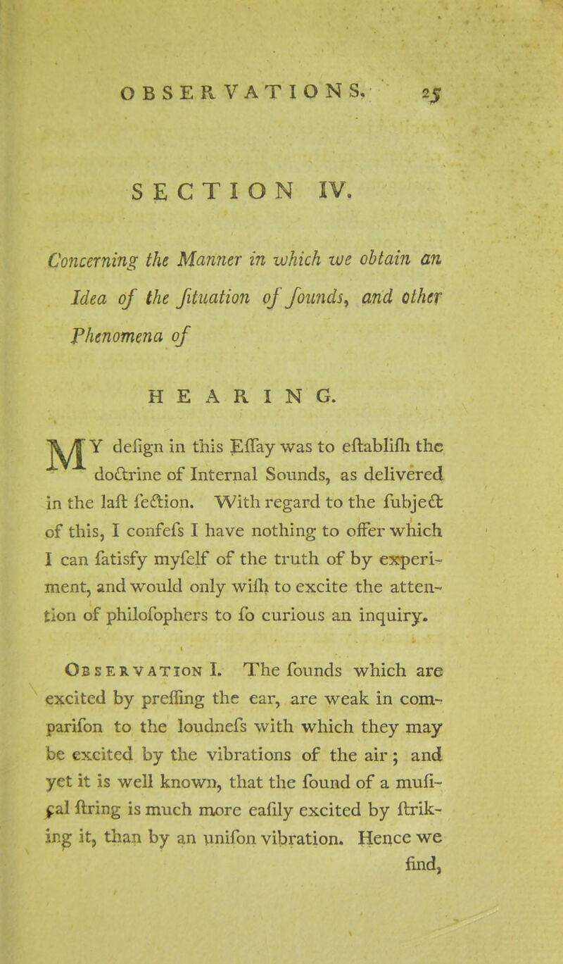 SECTION IV. Concerning the Manner in which we obtain an Idea of the fituation of founds, and other Phenomena of HEARING. J^/J Y delign in this EfTay was to eftablifli the dottrine of Internal Sounds, as delivered in the laft leftion. With regard to the fubje£t of this, I confefs I have nothing to offer which I can fatisfy myfelf of the truth of by experi- ment, and would only wilh to excite the atten- tion of philofophers to fo curious an inquiry. Observation!. The founds which are excited by preffing the ear, are weak in com- parifon to the loudnefs with which they may be excited by the vibrations of the air; and yet it is well known, that the found of a mufi- jcal fixing is much more eafily excited by ftrik- ing it, than by an unifon vibration. Hence we find,