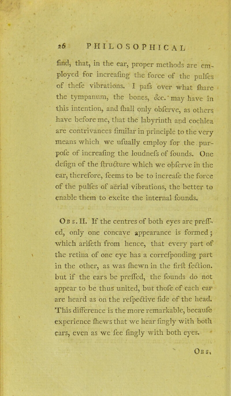 find, that, in the ear, proper methods are em- ployed for increafing the force of the pulfcs of thefe vibrations. I pafs over what {hare the tympanum, the bones, occ.' may have in this intention, and mail only obferve, as others have before me, that the labyrinth and cochlea are contrivances fimilar in principle to the very means which we ufually employ for the pur- pofe of increafing the loudnefs of founds. One defign of the ftrudture which we obferve in the ear, therefore, feems to be to increafe the force of the pulfes of aerial vibrations, the better to enable them to excite the internal founds. Ob s. II. If the centres of both eyes are prelT- ed, only one concave appearance is formed; which arifeth from hence, that every part of the retina of one eye has a correfponding part in the other, as was fhewn in the full fection. but if the ears be prefled, the founds do not appear to be thus united, but thofe of each ear are heard as on the refpeclive fide of the head. This difference is the more remarkable, becaufe experience mews that we hear fingly with both cars, even as we fee fingly with both eyes. Obs,