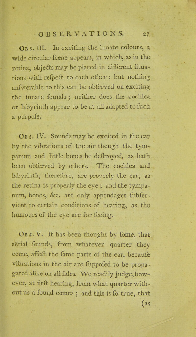 Ob s. III. In exciting the innate colours, a wide circular fcene appears, in which, as in the retina, objects may be placed in different fitua- tions with refpecl: to each other : but nothing anfwerable to this can be obferved on exciting the innate founds ; neither does the cochlea or labyrinth appear to be at all adapted to fuch a purpofe. Ob S. IV. Sounds may be excited in the ear by the vibrations of the air though the tym- panum and little bones be deftroyed, as hath been obferved by others. The cochlea and labyrinth, therefore, are properly the ear, as the retina is properly the eye \ and the tympa- num, bones, Sec. are only appendages fubfer- vient to certain conditions of hearing, as the humours of the eye are for feeing. Ob s. V. It has been thought by fome, that aerial founds, from whatever quarter they come, affect the fame parts of the ear, becaufe vibrations in the air are fuppofed to be propa- gated alike on all fides. We readily judge, how- ever, at firft hearing, from what quarter with- out us a found comes ; and this is fa true, that (as