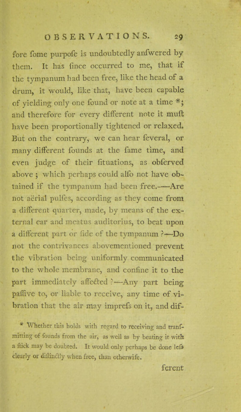 fore fome purpofe is undoubtedly anfwered by them. It has fmce occurred to me, that if the tympanum had been free, like the head of a drum, it would, like that, have been capable of yielding only one found or note at a time *; and therefore for every different note it muft have been proportionally tightened or relaxed. But on the contrary, we can hear feveral, or many different founds at the fame time, and even judge of their fituations, as obferved above ; which perhaps could alfo not have ob~ tained if the tympanum had been free. Are not aerial pulfes, according as they come from a different quarter, made, by means of the ex- ternal ear and meatus auditorius, to beat upon a different part or fide of the tympanum ?-—Do not the contrivances abovementioned prevent the vibration being uniformly communicated to the whole membrane, and confine it to the part immediately affected ?—Any part being paffive to, or liable to receive, any time of vi- bration that the air may imprefs on it, and dif- * Whether this holds with regard to receiving and tranf- mitting of founds from the air, as well as by beating it with a flick may be doubted. It would only perhaps be done lefa clearly or difttnftly when free, than otherwife. ferent