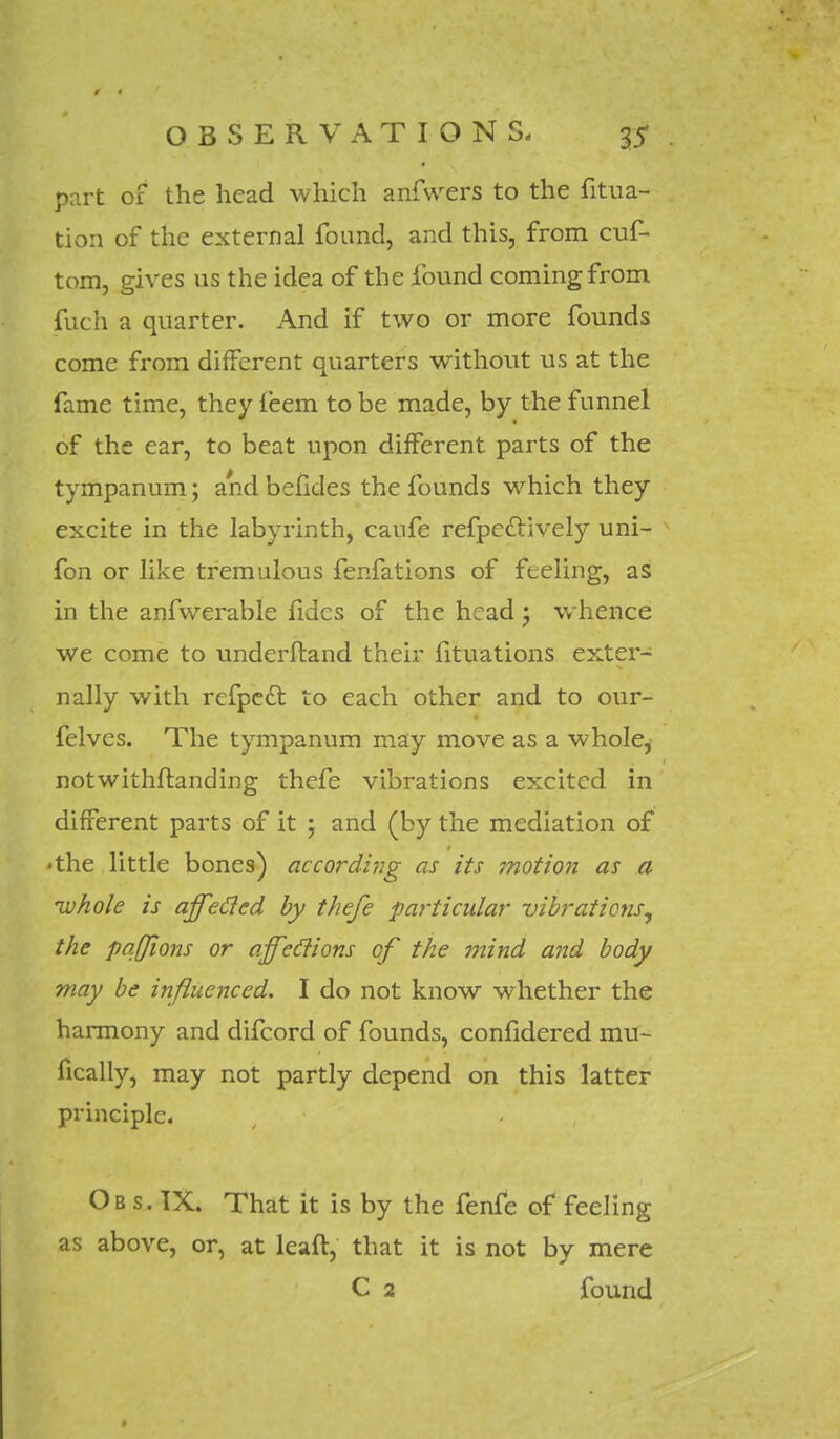 part of the head which anfsvers to the filia- tion of the external found, and this, from cuf- tom, gives us the idea of the found coming from fuch a quarter. And if two or more founds come from different quarters without us at the fame time, they ieem to be made, by the funnel of the ear, to beat upon different parts of the tympanum; and befides the founds which they excite in the labyrinth, caufe refpcclively uni- fon or like tremulous fenfations of feeling, as in the anfwerable fides of the head ; whence we come to underftand their fituations exter- nally with refpedt. to each other and to our- felves. The tympanum may move as a whole, notwithstanding thefe vibrations excited in different parts of it ; and (by the mediation of •the little bones) according as its motion as a ivhole is ajfefied by thefe particular vibrations, the pqffions or ajfeclions of the mind and body may be influenced. I do not know whether the harmony and difcord of founds, conlidered mu- sically, may not partly depend on this latter principle. Ob s. IX. That it is by the fenfe of feeling as above, or, at leaft, that it is not by mere C 2 found