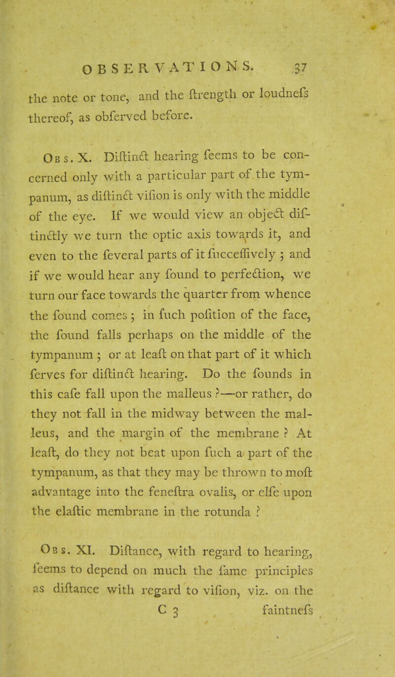 the note or tone, and the ftrength or loudnefs thereof, as obferved before. Ob s. X. Diftinft hearing feems to be con- cerned only with a particular part of the tym- panum, as diftinft vifion is only with the middle of the eye. If we would view an object dis- tinctly we turn the optic axis towards it, and even to the feveral parts of it fucceiTively ; and if we would hear any found to perfection, we turn our face towards the quarter from whence the found comes ; in fuch polition of the face, the found falls perhaps on the middle of the tympanum ; or at leaft on that part of it which ferves for diflinft hearing. Do the founds in this cafe fall upon the malleus ?—or rather, do they not fall in the midway between the mal- leus, and the margin of the membrane ? At leaft, do they not beat upon fuch a part of the tympanum, as that they may be thrown to moft advantage into the feneftra ovalis, or elfe upon the elaftic membrane in the rotunda ? Obs. XI. Diftance, with regard to hearing, feems to depend on much the fame principles as diftance with regard to vifion, viz. on the C 3 faintnefs