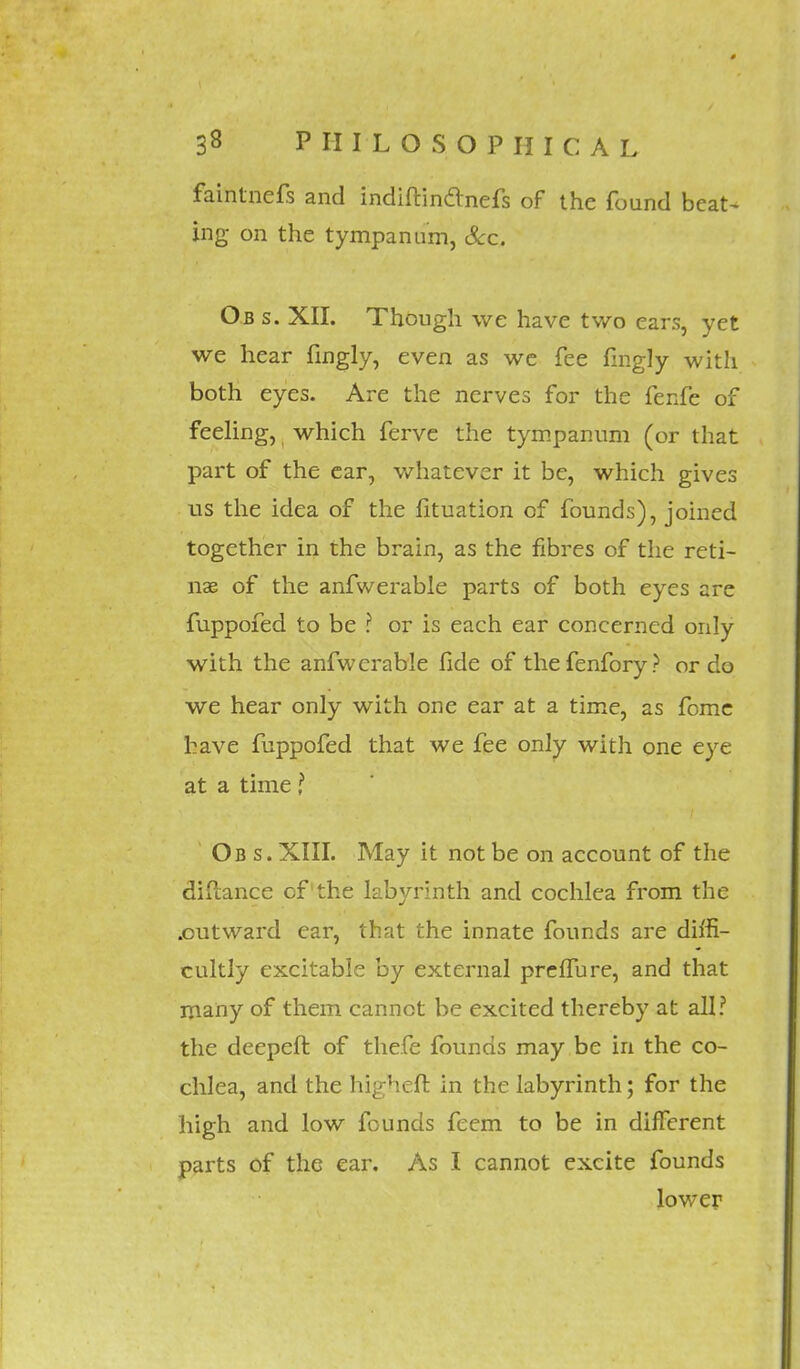 faintnefs and indiftinclnefs of the found beat- ing on the tympanum, &c. Ob s. XII. Though we have two ears, yet we hear fingly, even as we fee fmgly with both eyes. Are the nerves for the fenfe of feeling, which ferve the tympanum (or that part of the ear, whatever it be, which gives us the idea of the fituation of founds), joined together in the brain, as the fibres of the reti- nae of the anfwerable parts of both eyes are fuppofed to be ? or is each ear concerned only with the anfwerable fide of thefenfory? or do we hear only with one ear at a time, as fome have fuppofed that we fee only with one eye at a time f Ob s. XIII. May it not be on account of the difcance cf the labyrinth and cochlea from the .outward ear, that the innate founds are diffi- cultly excitable by external preffure, and that many of them cannot be excited thereby at all? the decpeft of thefe founds may be in the co- chlea, and the higheft in the labyrinth; for the high and low founds feem to be in different parts of the ear. As I cannot excite founds lower