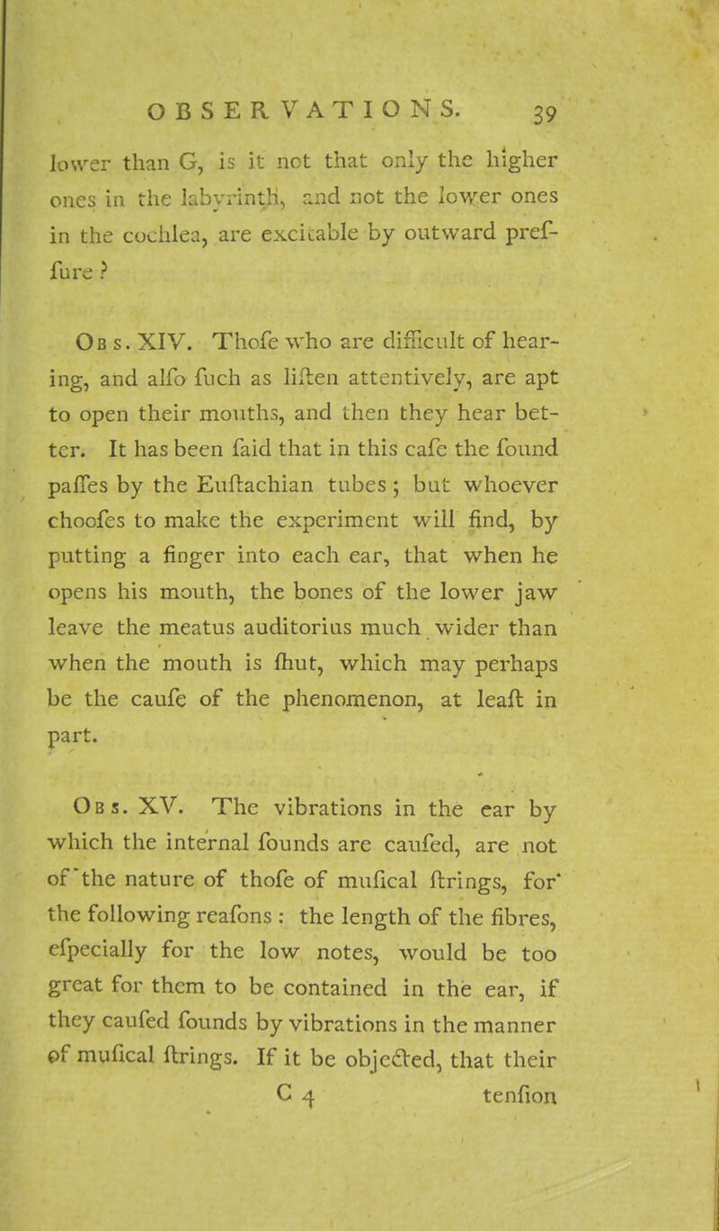 lower than G, is it not that only the higher ones in the labyrinth, and not the lower ones in the cochlea, are excitable by outward pref- fure ? Ob s. XIV. Thofe who are difficult of hear- ing, and alfo fuch as liflen attentively, are apt to open their mouths, and then they hear bet- ter. It has been faid that in this cafe the found pafTes by the Euflachian tubes; but whoever choofes to make the experiment will find, by putting a finger into each ear, that when he opens his mouth, the bones of the lower jaw leave the meatus auditorius much wider than when the mouth is fhut, which may perhaps be the caufe of the phenomenon, at leafl in part. Obs. XV. The vibrations in the ear by which the internal founds are caufed, are not of the nature of thofe of mufical firings, for' the following reafons : the length of the fibres, efpecially for the low notes, would be too great for them to be contained in this ear, if they caufed founds by vibrations in the manner of mufical firings. If it be objected, that their C 4 tenfion
