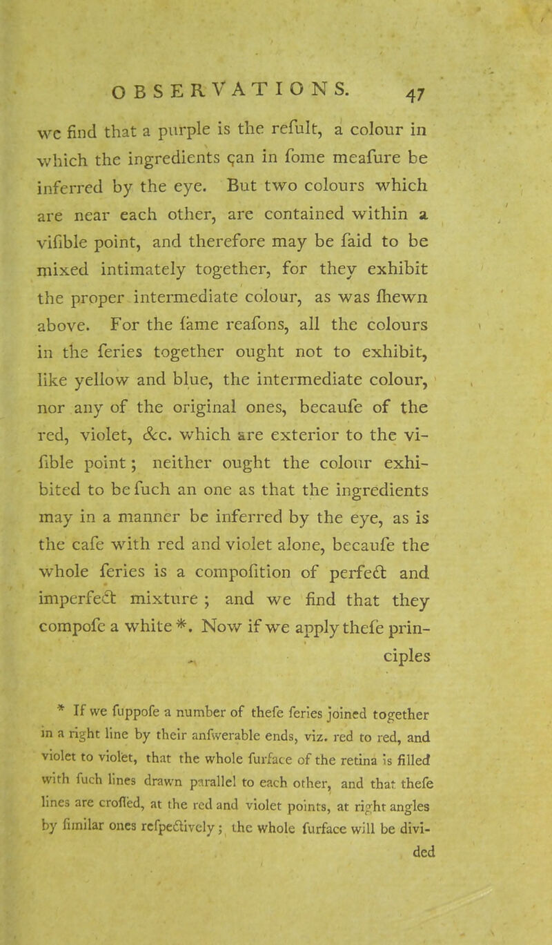 we find that a purple is the refult, a colour in which the ingredients can in fome meafure be inferred by the eye. But two colours which are near each other, are contained within a vifible point, and therefore may be faid to be mixed intimately together, for they exhibit the proper intermediate colour, as was Ihewn above. For the fame reafons, all the colours in the feries together ought not to exhibit, like yellow and blue, the intermediate colour, nor any of the original ones, becaufe of the red, violet, Sec. which are exterior to the vi- fible point; neither ought the colour exhi- bited to be fuch an one as that the ingredients may in a manner be inferred by the eye, as is the cafe with red and violet alone, becaufe the whole feries is a compofition of perfect and imperfect mixture ; and we find that they compofe a white *. Now if we apply thefe prin- ciples * If we fuppofe a number of thefe feries joined together in a right line by their anfwerable ends, viz. red to red, and violet to violet, that the whole furface of the retina Is filled with fuch lines drawn parallel to each other, and that thefe lines are eroded, at the red and violet points, at right angles by fimilar ones refpeftively; the whole furface will be divi- ded