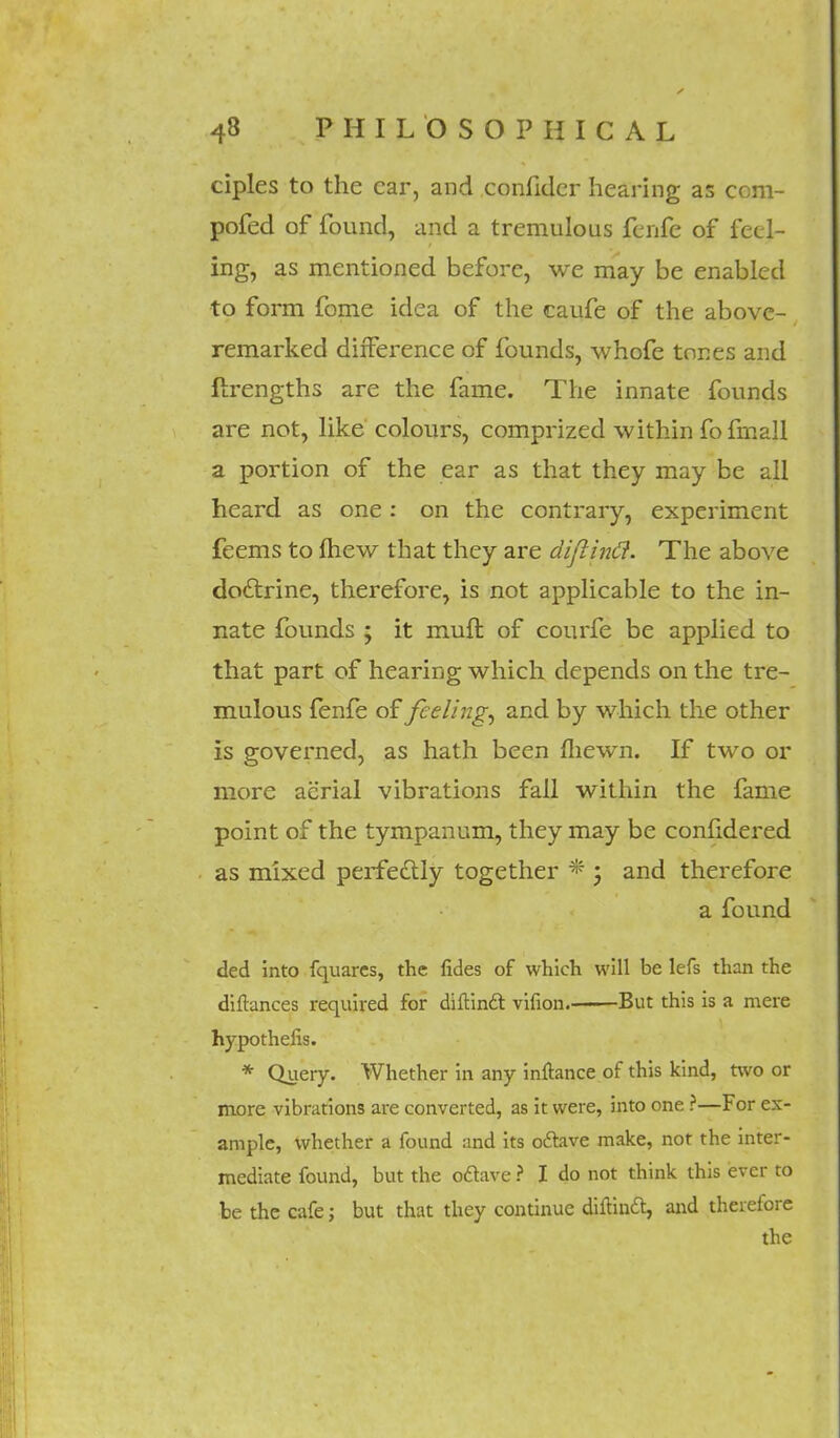 ciples to the car, and confidcr hearing as com- posed of found, and a tremulous fenfe of feel- ing, as mentioned before, we may be enabled to form fome idea of the caufe of the above- remarked difference of founds, whofe tones and flrcngths are the fame. The innate founds are not, like colours, comprized within fo fmall a portion of the ear as that they may be all heard as one: on the contrary, experiment feems to (hew that they are diflintf. The above doclrine, therefore, is not applicable to the in- nate founds ; it muft of courfe be applied to that part of hearing which depends on the tre- mulous fenfe of feelings and by which the other is governed, as hath been fliewn. If two or more aerial vibrations fall within the fame point of the tympanum, they may be confidered as mixed perfectly together * 3 and therefore a found ded into fquarcs, the fides of which will be lefs than the diftances required for diftincl: vifion. But this is a mere hypothefis. * Query. Whether in any inftance of this kind, two or more vibrations are converted, as it were, into one ?—For ex- ample, whether a found and its ottave make, not the inter- mediate found, but the odave ? I do not think this ever to be the cafe; but that they continue diitinft, and therefore the