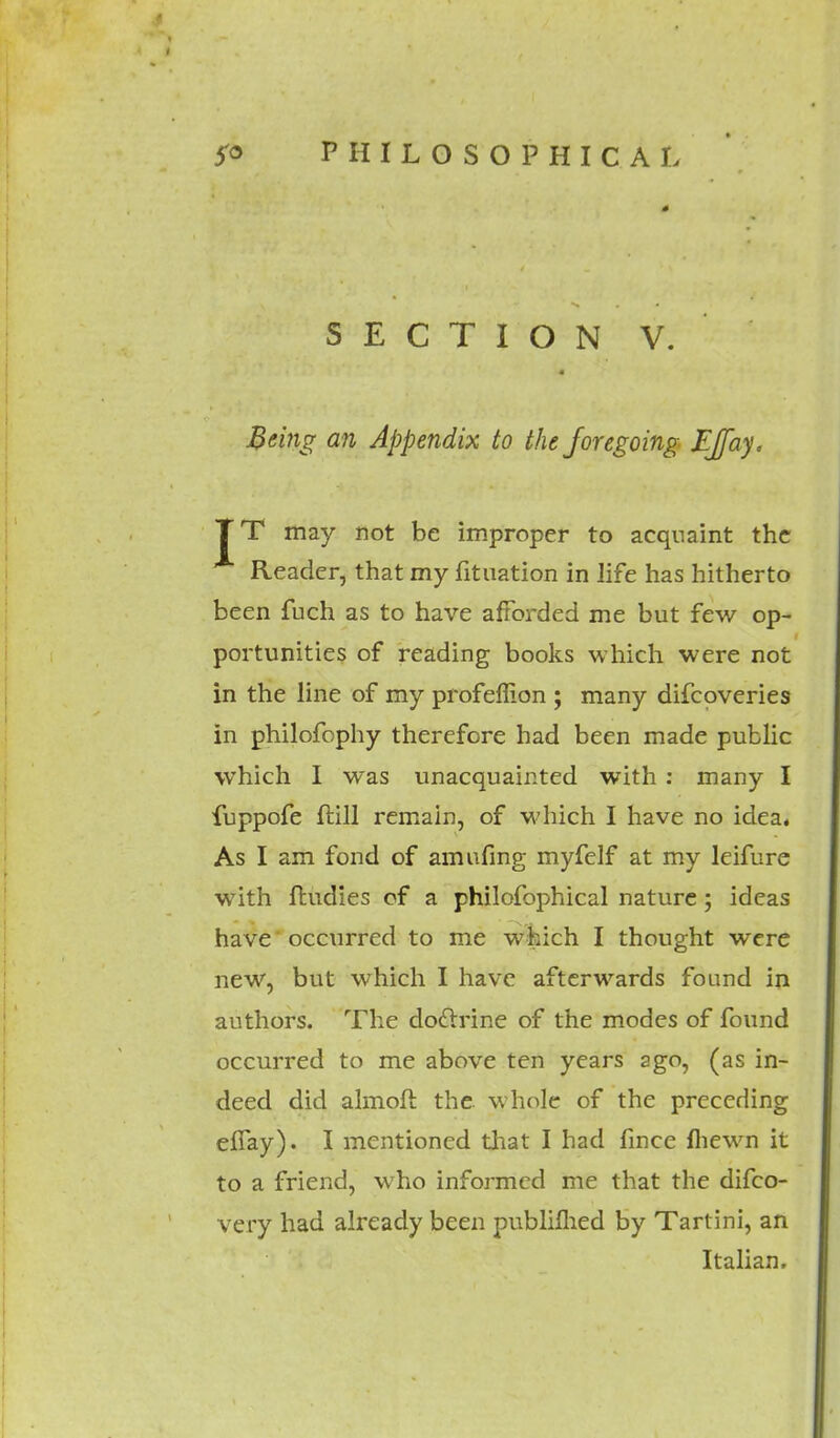 SECTION V. Being an Appendix to the foregoing EJfay. TT may not be improper to acquaint the Reader, that my fituation in life has hitherto been fuch as to have afforded me but few op- portunities of reading books which were not in the line of my profefiion ; many difcoveries in philofophy therefore had been made public which I was unacquainted with : many I fuppofe ftill remain, of which I have no idea, As I am fond of amufing myfelf at my leifure with ftudies of a philofophical nature ; ideas have' occurred to me which I thought were new, but which I have afterwards found in authors. The do&rine of the modes of found occurred to me above ten years ago, (as in- deed did almoft the whole of the preceding efiay). I mentioned that I had fince fliewn it to a friend, who informed me that the difco- very had already been publifhed by Tartini, an Italian,