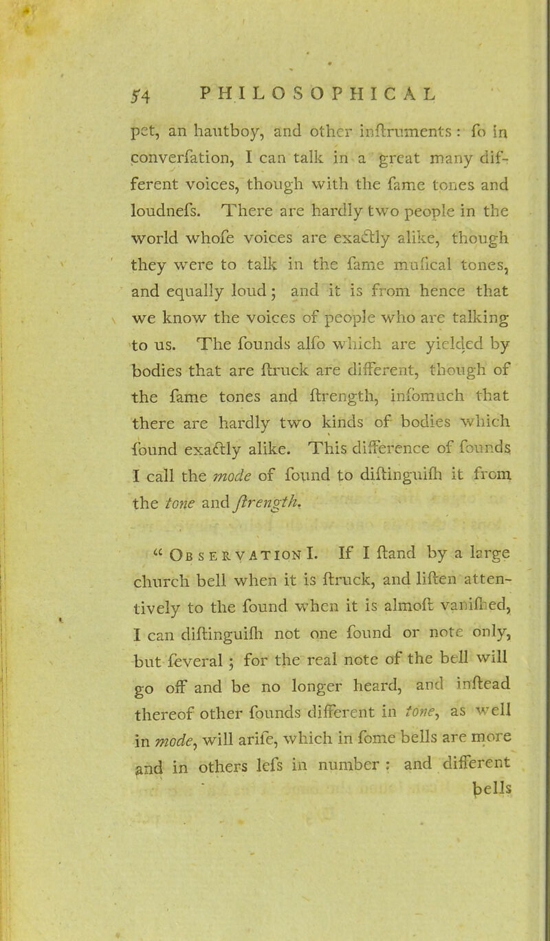 pet, an hautboy, and other inftruments : fo in converfation, I can talk in a great many dif- ferent voices, though with the fame tones and loudnefs. There are hardly two people in the world whofe voices are exactly alike, though they were to talk in the fame mufical tones, and equally loud; and it is from hence that we know the voices of people who are talking to us. The founds alfo which are yielded by bodies that are {truck are different, though of the fame tones and ftrength, infomach that there are hardly two kinds of bodies which found exactly alike. This difference of founds I call the mode of found to diftingtiifh it from the tone and ftrength.  Observation I. If I ftand by a large church bell when it is ftruck, and liften atten- tively to the found when it is almoft vamfl ed, I can diftinguifh not one found or note only, but feveral; for the real note of the btll will go off and be no longer heard, and inftead thereof other founds different in tone, as well in mode, will arife, which in fome bells are more and in others lefs in number : and different pells