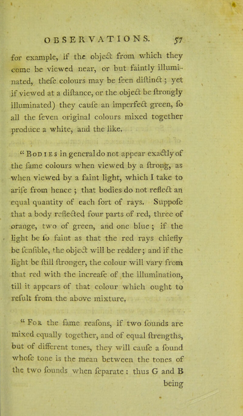 for example, if the object from which they come be viewed near, or but faintly illumi- nated, thefe colours may be feen diltincl:; yet if viewed at a diftance, or the object be ftrongly illuminated) they caufe an imperfect green, fo all the feven original colours mixed together produce a white, and the like, Bodies in general do not appear exactly of the fame colours when viewed by a ftrong, as when viewed by a faint light, which I take to arife from hence ; that bodies do not reflect an equal quantity of each fort of rays. Suppofe that a body refle£te4 four parts of red, three of orange, two of green, and one blue; if the light be fo faiat as that the red rays chiefly be fenfible, ^he object will be redder; and if the light be ilill ftronger, the colour will vary from that red with the increafe of the illumination, till it appears of that colour which ought to refult from the above mixture.  For. the fame reafons, if two founds are mixed equally together, and of equal ftrengths, but of different tones, they will caufe a found whofe tone is the mean between the tones of the two founds when fcparate : thus G and B being