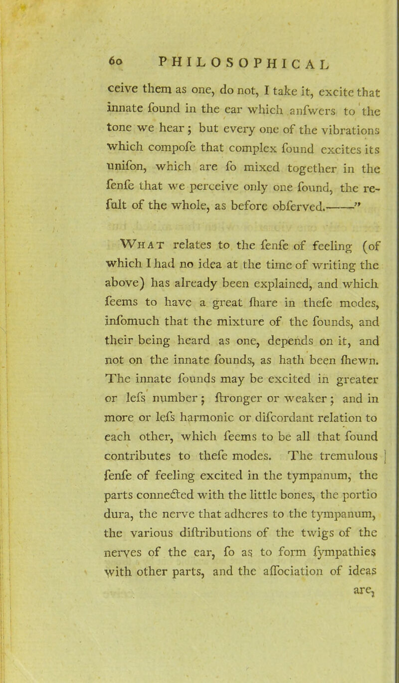 ceive them as one, do not, I take it, excite that innate found in the ear which anfwers to the tone we hear; but every one of the vibrations which compofe that complex found excites its unifon, which are fo mixed together in the fenfe that we perceive only one found, the re~ fult of the whole, as before obferved.  What relates to the fenfe of feeling (of which I had no idea at the time of writing the above) has already been explained, and which feems to have a great fliare in thefe modes, infomuch that the mixture of the founds, and their being heard as one, depends on it, and not on the innate founds, as hath been fhewn. The innate founds may be excited in greater or lefs number ; ftronger or weaker ; and in more or lefs harmonic or difcordant relation to each other, which feems to be all that found contributes to thefe modes. The tremulous fenfe of feeling excited in the tympanum, the parts connected with the little bones, the portio dura, the nerve that adheres to the tympanum, the various diftributions of the twigs of the nerves of the ear, fo as to form fympathies with other parts, and the affociation of ideas are,
