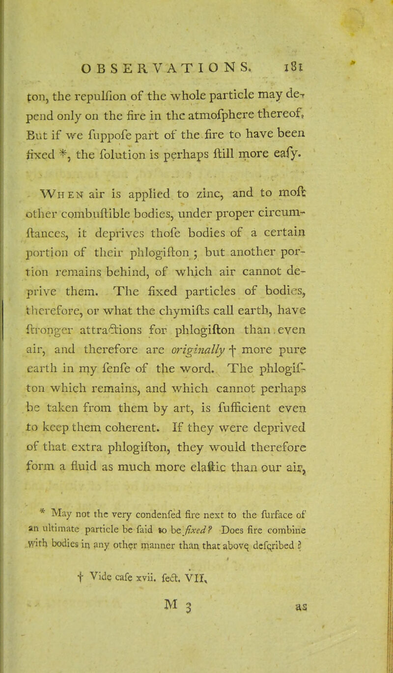 ton, the repulfion of the whole particle may de^ pend only on the fire in the atmofphere thereof, But if we fnppofe part of the.fire to have been fixed % the folution is perhaps ftill more eafy. When air is applied to zinc, and to moft other combuftible bodies, under proper circum- ftanccs, it deprives thofe bodies of a certain portion of their phlogifton ; but another por- tion remains behind, of which air cannot de- prive them. The fixed particles of bodies, t herefore, or what the chymifts call earth, have ftronger attractions for phlogifton than.even air, and therefore are originally -f more pure earth in my fenfe of the word. The phlogis- ton which remains, and which cannot perhaps be taken from them by art, is Sufficient even to keep them coherent. If they were deprived of that extra phlogifton, they would therefore form a fluid as much more elaftic than our air, * May not the very condenfed fire next to the furface of an ultimate particle be faid lo be fixed? Does fire combine yvith bodies in any other manner than that above^ defqribed 3 t Vide, cafe xvii. feft. VII, M 3 as