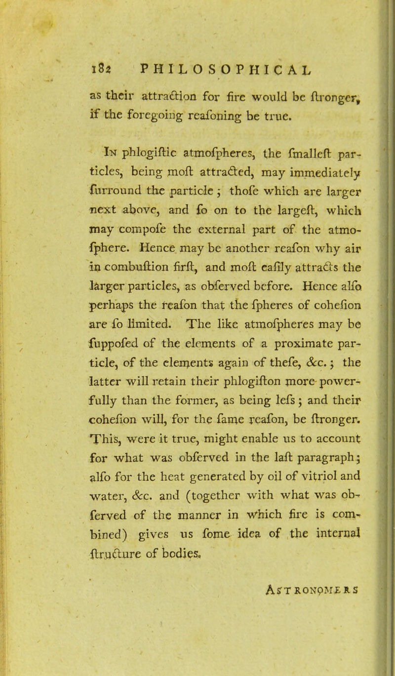 as their attraction for fire would be flronger, if the foregoing reafoning be true. In phlogiftic atmofpheres, the fmalleft par- ticles, being moft attracted, may immediately furround the particle ; thofe which are larger next above, and fo on to the largeft, which may compofe the external part of the atmo- fphere. Hence may be another reafon why air in combuftion firft, and moft caflly attracts the larger particles, as obferved before. Hence alfo perhaps the reafon that the fpheres of cohefion are fo limited. The like atmofpheres may be fuppofed of the elements of a proximate par- ticle, of the elements again of thefe, Sec.; the latter will retain their phlogifton more- power^ fully than the former, as being lefs; and their cohefion will, for the fame reafon, be ftronger. This, were it true, might enable us to account for what was obferved in the laft paragraph; alfo for the heat generated by oil of vitriol and water, Sec. and (together with what was ob- ferved of the manner in which fire is com- bined) gives us fome idea of the internal {tru&ure of bodies. AsTRONpM£RS