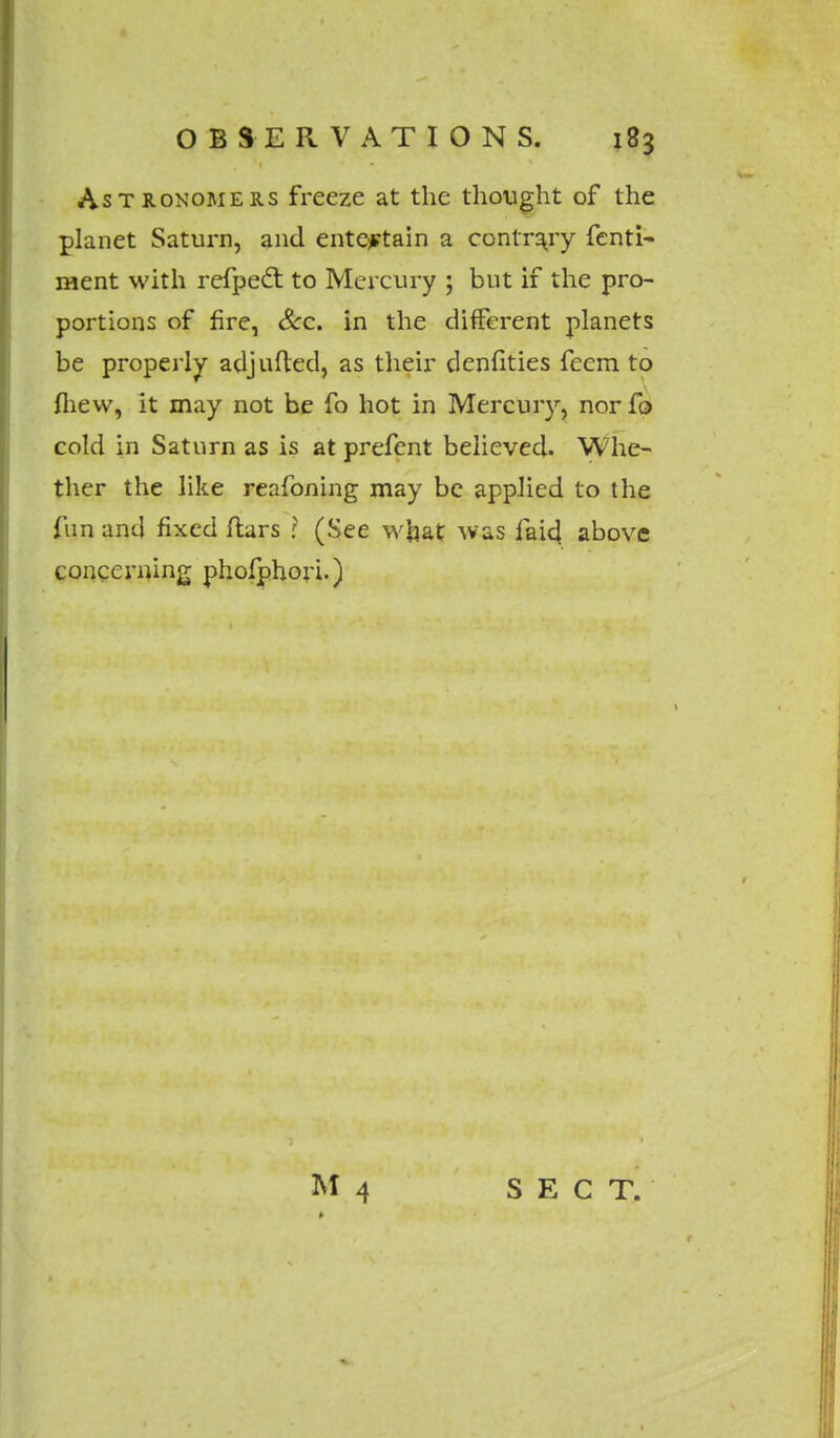 Astronomers freeze at the thought of the planet Saturn, and entertain a contrary fenti- ment with refpect. to Mercury ; but if the pro- portions of fire, Sec. in the different planets be properly adjufted, as their denfities feem. to fliew, it may not be fo hot in Mercury, nor fo cold in Saturn as is at prefent believed. Whe- ther the like reafoning may be applied to the fun and fixed ftars I (See what was faid above concerning phofphori.)