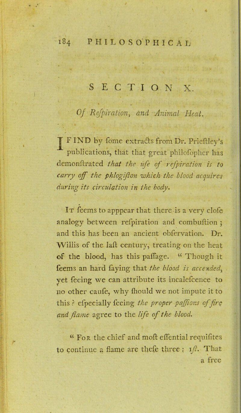 SECTION X. Of Refpiration, and Animal Heat. J FIND by fome extracts from Dr. Prieftley's publications, that that great philofopher has demonftrated that the ufe of refpiration is to carry off the phlogifton -which the blood acquires during its circulation in the body. It feems to apppcar that there is a very clofe analogy between refpiration and combuftion ; and this has been an ancient obfervation. Dr. Willis of the laft century, treating on the heat of the blood, has this paflage.  Though it feems an hard faying that the blood is accendedr yet feeing we can attribute its incalefcence to no other caufe, why mould we not impute it to this ? efpecially feeing the proper pajjions of fire and flame agree to the life of the blood.  For the chief and molt effential reqnifites to continue a flame are thefe three : if. That a free