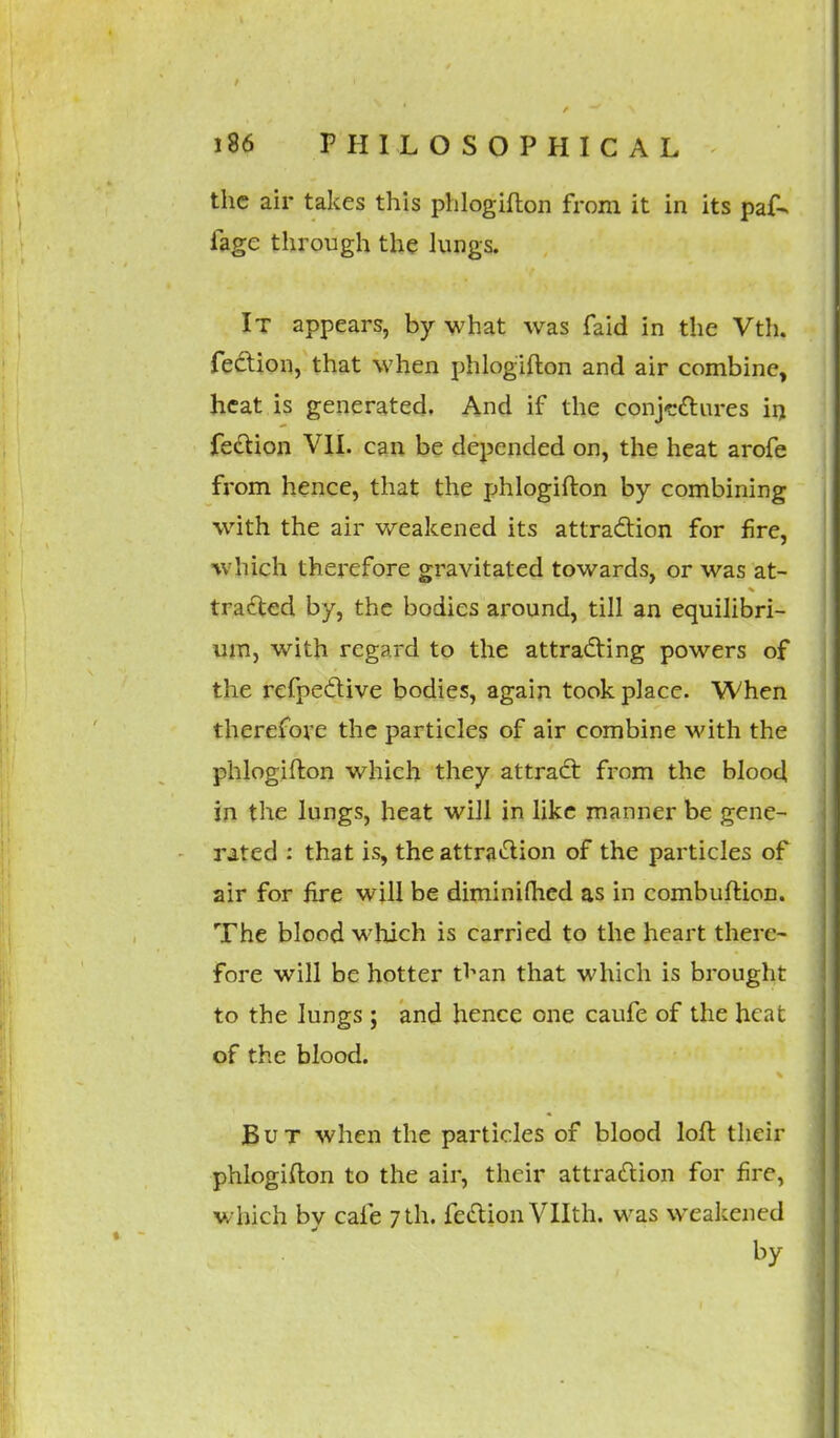 the air takes this phlogifton from it in its paf- fage through the lungs. It appears, by what was faid in the Vth. fection, that when phlogifton and air combine, heat is generated. And if the conjectures in fection VII. can be depended on, the heat arofe from hence, that the phlogifton by combining with the air weakened its attraction for fire, which therefore gravitated towards, or was at- tracted by, the bodies around, till an equilibri- um, with regard to the attracting powers of the refpective bodies, again took place. When therefore the particles of air combine with the phlogifton which they attract from the blood in the lungs, heat will in like manner be gene- rated : that is, the attraction of the particles of air for fire will be diminifhed as in combuftion. The blood which is carried to the heart there- fore will be hotter tl^an that which is brought to the lungs; and hence one caufe of the heat of the blood. But when the particles of blood loft their phlogifton to the air, their attraction for fire, which bv cafe 7 th. fection Vllth. was weakened by