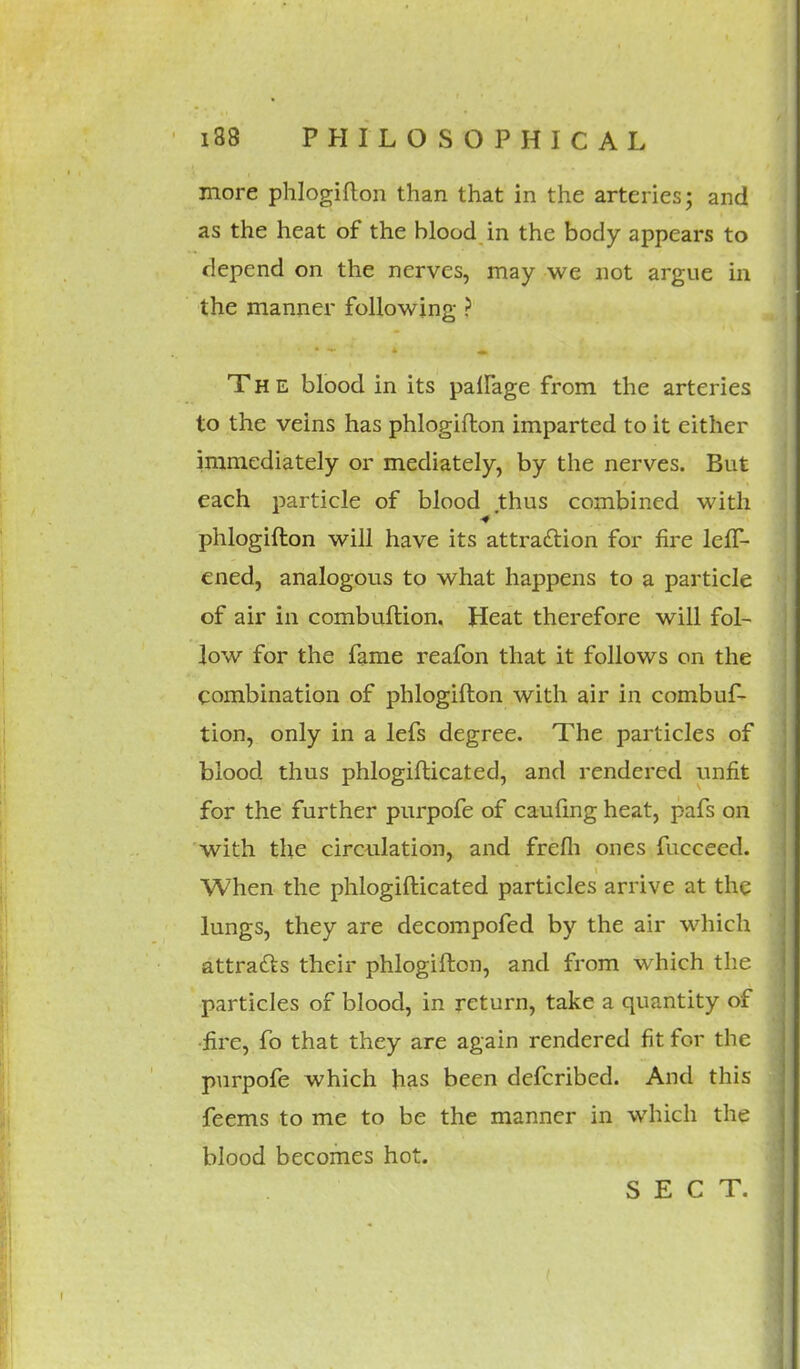 more phlogiflon than that in the arteries; and as the heat of the blood in the body appears to depend on the nerves, may we not argue in the manner following ? The blood in its paffage from the arteries to the veins has phlogiflon imparted to it either immediately or mediately, by the nerves. But each particle of blood thus combined with phlogiflon will have its attraction for fire lefT- ened, analogous to what happens to a particle of air in combuflion. Heat therefore will fol- low for the fame reafon that it follows on the combination of phlogiflon with air in combuf- tion, only in a lefs degree. The particles of blood thus phlogiflicated, and rendered unfit for the further purpofe of caufing heat, pafs on with the circulation, and frefli ones {Succeed. When the phlogiflicated particles arrive at the lungs, they are decompofed by the air which attracts their phlogiflon, and from which the particles of blood, in return, take a quantity of fire, fo that they are again rendered fit for the purpofe which has been defcribed. And this feems to me to be the manner in which the blood becomes hot.