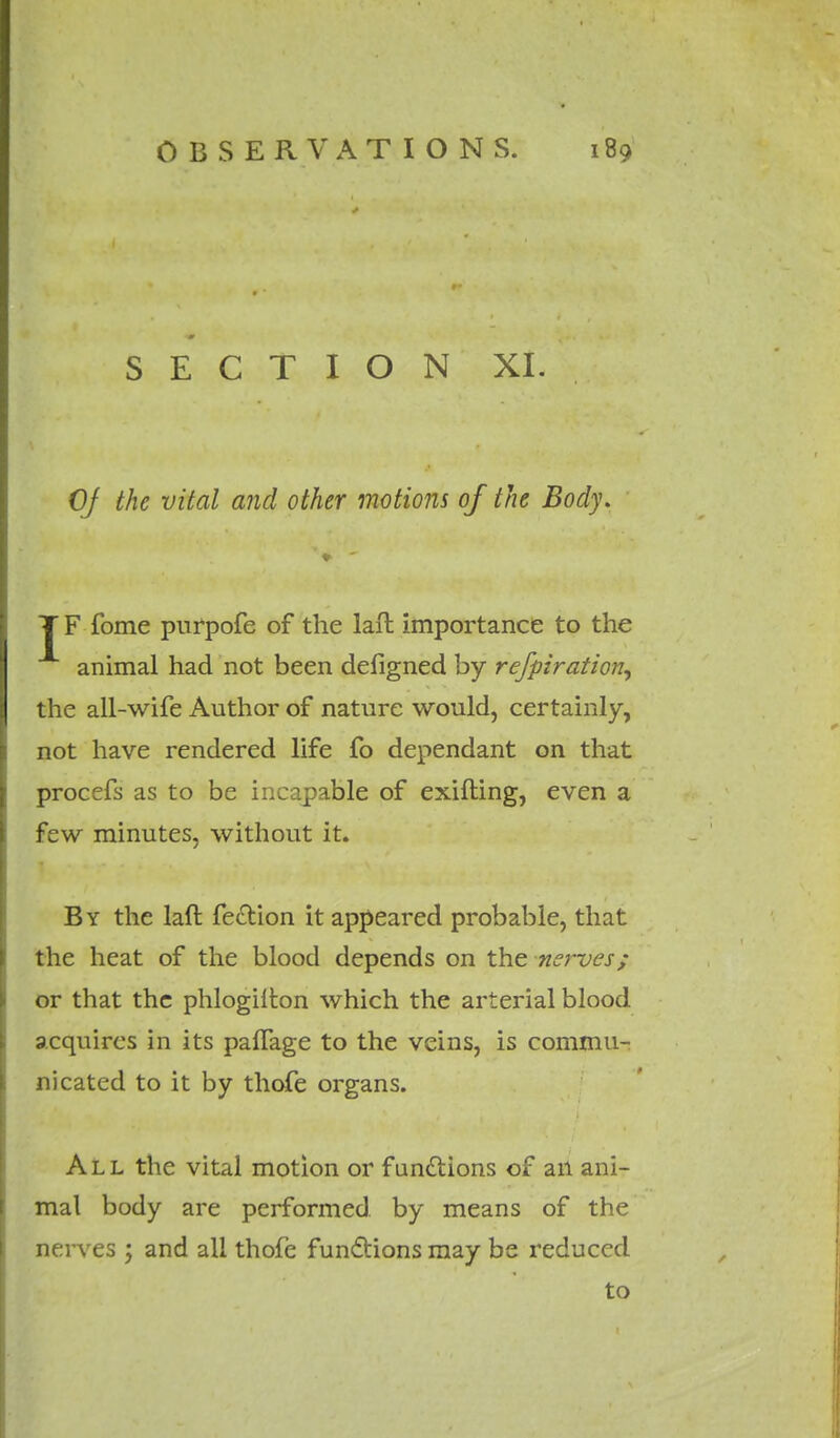 SECTION XI. Of the vital and other motions of the Body. T F fome purpofe of the laft importance to the animal had not been defigned by refpiration, the all-wife Author of nature would, certainly, not have rendered life fo dependant on that procefs as to be incapable of exifting, even a few minutes, without it. By the laft fection it appeared probable, that the heat of the blood depends on the nerves; or that the phlogifton which the arterial blood acquires in its palfage to the veins, is commu- nicated to it by thofe organs. All the vital motion or functions of an ani- mal body are performed, by means of the nerves ; and all thofe functions may be reduced to