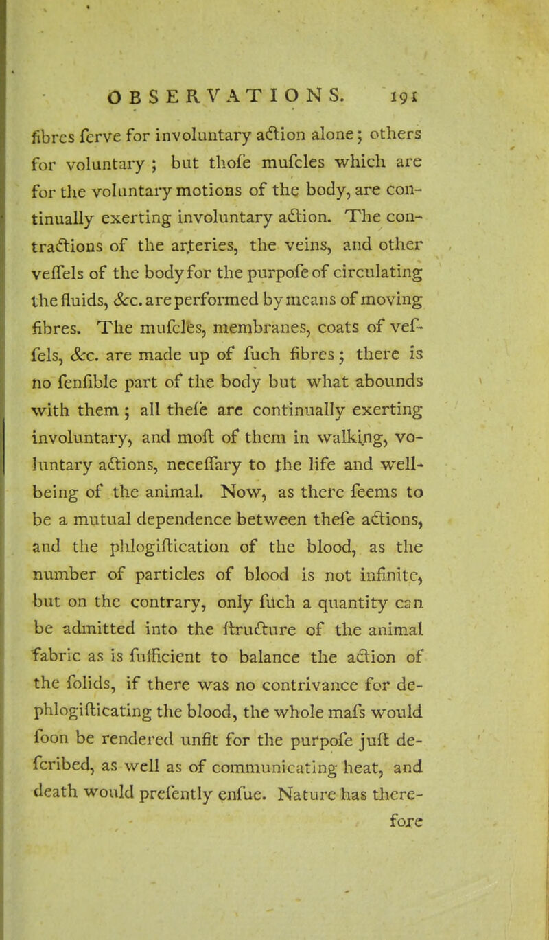 fibres ferve for involuntary action alone; others for voluntary ; but thofe mufcles which are for the voluntary motions of the body, are con- tinually exerting involuntary action. The con- tractions of the arjteries, the veins, and other veffels of the body for the purpofeof circulating the fluids, Sec. are performed by means of moving fibres. The mufcles, membranes, coats of vef- fels, Sec. are made up of fuch fibres; there is no fenfible part of the body but what abounds with them; all thefe arc continually exerting involuntary, and moll of them in walking, vo- luntary actions, necefTary to the life and well- being of the animal. Now, as there feems to be a mutual dependence between thefe actions, and the phlogiftication of the blood, as the number of particles of blood is not infinite, but on the contrary, only fuch a quantity can be admitted into the ftrutture of the animal fabric as is fumcient to balance the action of the folids, if there was no contrivance for de- phlogiflicating the blood, the whole mafs would foon be rendered unfit for the purpofe juft de- fcribed, as well as of communicating heat, and death would prcfently enfue. Nature has there- fore