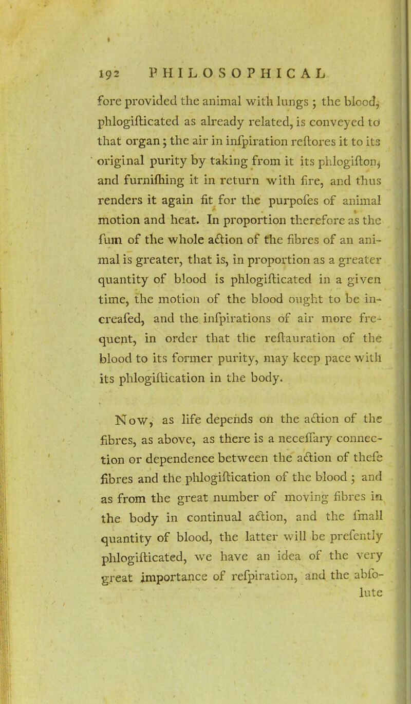 fore provided the animal with lungs ; the blood, phlogifticated as already related, is conveyed to that organ; the air in infpiration reftores it to its original purity by taking from it its phlogifton^ and furniftiing it in return with fire, and thus renders it again fit for the purpofes of animal motion and heat. In proportion therefore as the fum of the whole a&ion of the fibres of an ani- mal is greater, that is, in proportion as a greater quantity of blood is phlogifticated in a given time, the motion of the blood ought to be in- creafed, and the infpirations of air more fre- quent, in order that the reftauration of the blood to its former purity, may keep pace with its phlogiftication in the body. Now, as life depends on the action of the fibres, as above, as there is a necefTary connec- tion or dependence between the action of thefe fibres and the phlogiftication of the blood ; and as from the great number of moving fibres in the body in continual attion, and the fmall quantity of blood, the latter will be prefently phlogifticated, we have an idea of the very great importance of refpiration, and the abfo- lute