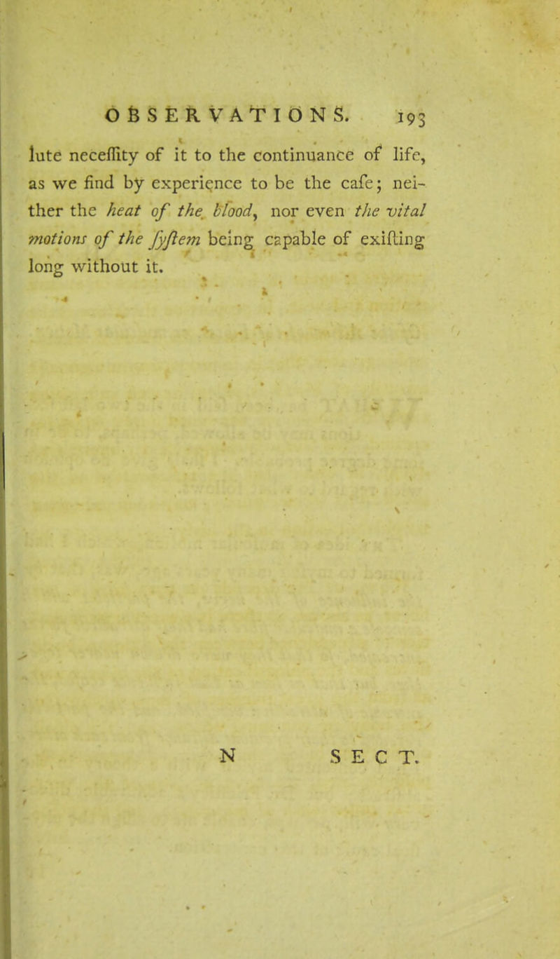 lute necefiity of it to the continuance of life, as we find by experience to be the cafe; nei- ther the heat of the blood, nor even the vital motions of the fyflem being capable of exifting long without it.