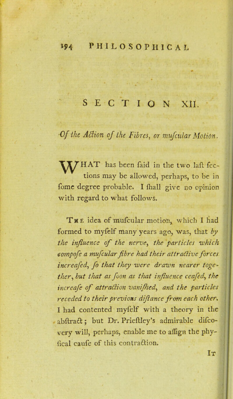 SECTION XII. ■Of the ABion of the Fibres, or mufcular Motion. ^^HAT has been faid in the two laft fcc- tions may be allowed, perhaps, to be in fome degree probable* I fhall give no opinion with regard to what follows. The idea of mufcular motion, which I had formed to myfelf many years ago, was, that by the influence of the nerve, the particles -which aompofe a mufcular fibre had their attractive forces increafed, fo that they were drawn nearer toge- ther, but that as foon as that influence ceafed, the increafe of attraction vanifhcd, and the particles receded to their previous diflance from each other. I had contented myfelf with a theory in the abftraft; but Dr. Prieftley's admirable difco- very will, perhaps, enable me to affign the phy- fical caufe of this contrattion. It