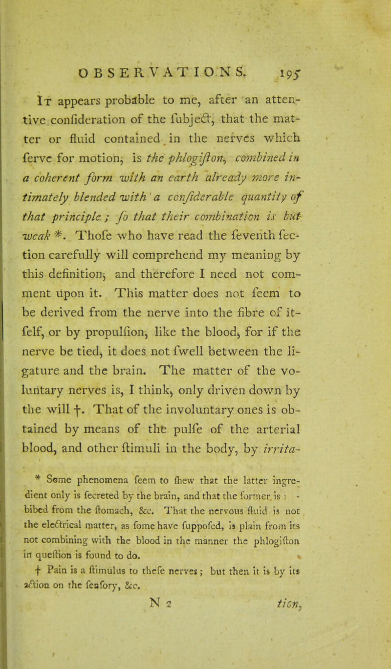 It appears probable to me, after an atten- tive confideration of the fubjec~r, that the mat- ter or fluid contained in the nerves which ferve for motion, is the phlogijlon, combined in a coherent form with an earth already more in' timately blended with 'a confiderable quantity of that principle ; fo that their combination is but weak *. Thofe who have read the feventh fec- tion carefully will comprehend my meaning by this definition and therefore I need not com- ment upon it. This matter does not feem to be derived from the nerve into the fibre of it- felf, or by propuhion, like the blood;, for if the nerve be tied^ it does not fwell between the li- gature and the brain. The matter of the vo- luntary nerves is, I think^ only driven down by the will f. That of the involuntary ones is ob- tained by means of the pulfe of the arterial blood, and other ftimuli in the body, by irrita- * Some phenomena feem to fhew that the latter ingre- dient only is fecreted by the brain, and that the former is i - bibed from the ftomach, &c. That the nervous fluid is not the electrical matter, as fome have fuppofcd, is plain from its not combining with the blood in the manner the phlogifton in queftion is found to do. % f Pain is a ftimulus to thefe nerves; but then it is by its aft ion on the fcofory, &c.