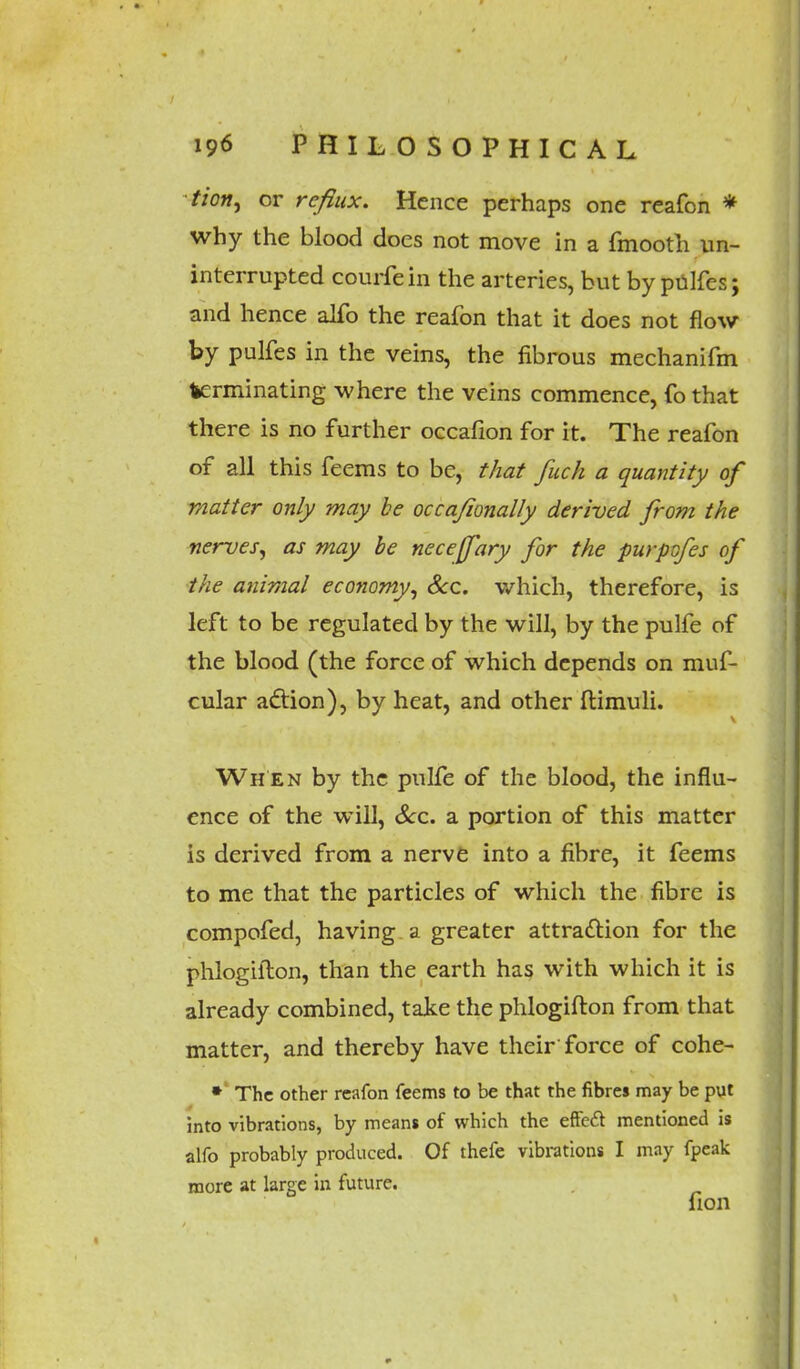 tion, or reflux. Hence perhaps one reafon * why the blood does not move in a fmooth un- interrupted courfein the arteries, but by pulfes; and hence alfo the reafon that it does not flow by pulfes in the veins, the fibrous mechanifm terminating where the veins commence, fo that there is no further occafion for it. The reafon of all this feems to be, that fuch a quantity of matter only may be occajionally derived from the nerves, as may be neceffary for the purpofes of the animal economy, Sec. which, therefore, is left to be regulated by the will, by the pulfe of the blood (the force of which depends on muf- cular action), by heat, and other ftimuli. Wh en by the pulfe of the blood, the influ- ence of the will, Sec. a portion of this matter is derived from a nerve into a fibre, it feems to me that the particles of which the fibre is compofed, having a greater attraction for the phlogiilon, than the earth has with which it is already combined, take the phlogifton from that matter, and thereby have their force of cohe- * The other reafon feems to be that the fibres may be put into vibrations, by means of which the effecl mentioned is alfo probably produced. Of thefe vibrations I may fpeak more at large in future. lion