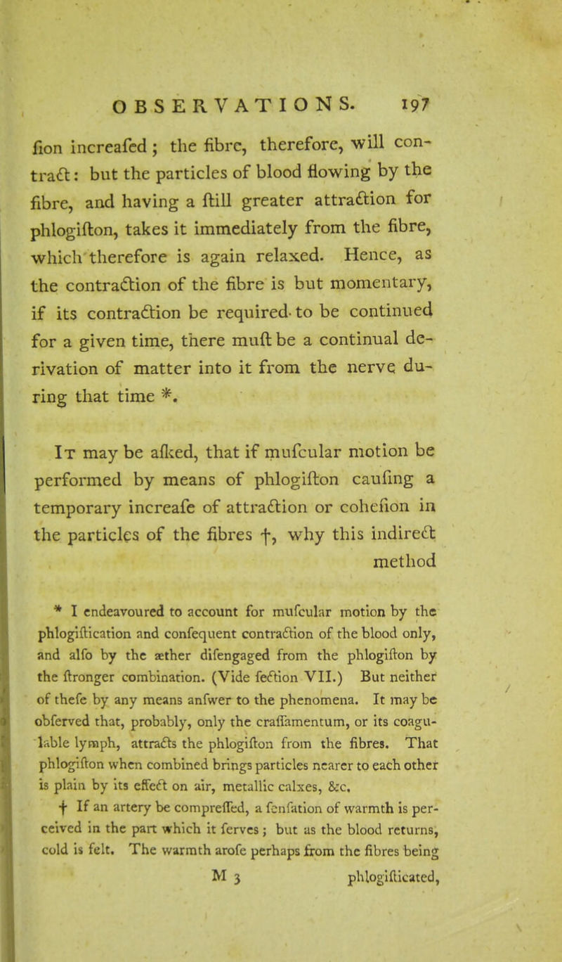 fion increafed ; the fibre, therefore, will con- tract : but the particles of blood flowing by the fibre, and having a ftill greater attraction for phlogifton, takes it immediately from the fibre, which therefore is again relaxed. Hence, as the contraction of the fibre is but momentary, if its contraction be required- to be continued for a given time, there muft be a continual de- rivation of matter into it from the nerve du- ring that time *. It may be afked, that if mufcular motion be performed by means of phlogifton caufing a temporary increafe of attraction or cohenon in the particles of the fibres f, why this indirect method * I endeavoured to account for mufcular motion by the phlogiftication and confequent contraction of the blood only, and alfo by the aether difengaged from the phlogifton by the ftronger combination. (Vide fection VII.) But neither of thefe by any means anfwer to the phenomena. It may be obferved that, probably, only the craflamentum, or its coagu- lnble lymph, attracts the phlogifton from the fibres. That phlogifton when combined brings particles nearer to each other is plain by its effect on air, metallic calxes, &c. + If an artery be comprefled, a fenfation of warmth is per- ceived in the part which it ferves ; but as the blood returns, cold is felt. The warmth arofe perhaps from the fibres being M 3 phlogifticated,