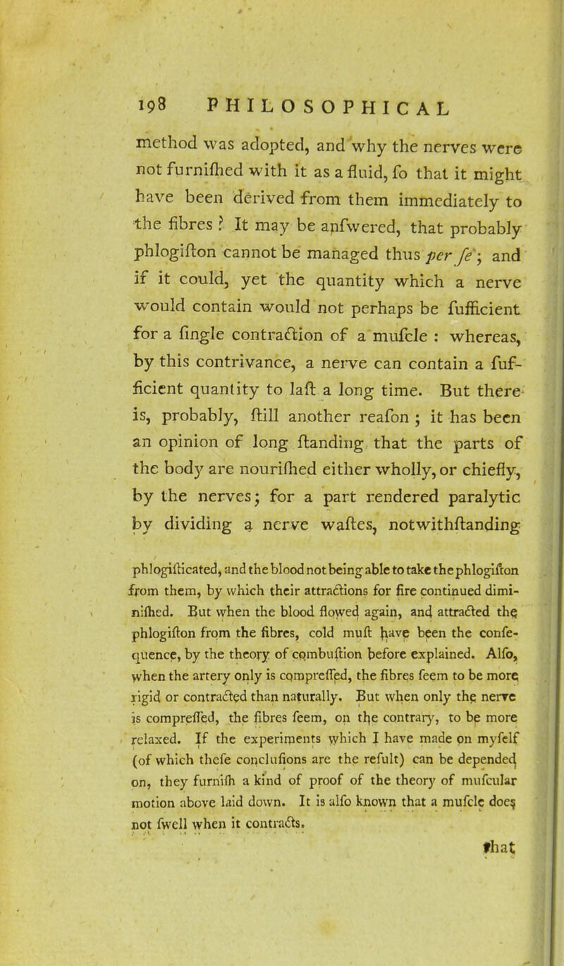 method was adopted, and why the nerves were not furnifhed with it as a fluid, fo that it might have been derived from them immediately to the fibres ? It may be anfwered, that probably phlogifton cannot be managed thus per fe -, and if it could, yet the quantity which a nerve would contain would not perhaps be fufficient for a fingle contraction of a mufcle : whereas, by this contrivance, a nerve can contain a fuf- ficient quantity to laft a long time. But there is, probably, ftill another reafon ; it has been an opinion of long {landing that the parts of the body are nouriflied either wholly, or chiefly, by the nerves j for a part rendered paralytic by dividing a nerve waftes, notwithstanding phlogUHcated, and the blood not being able to take thephlogifton from them, by which their attractions for fire continued dimi- nilhed. But when the blood flowed again, and attracted the. phlogifton from the fibres, cold muft have been the confe- quence, by the theory of cpmbuftion before explained. Alio, when the artery only is cqraprefled, the fibres feem to be more rigid or contracted than naturally. But when only the nenre is comprefled, the fibres feem, on the contrary, to be more relaxed. If the experiments which I have made on myfelf (of which thefe conclulions are the refult) can be depended on, they furnifh a kind of proof of the theory of mufcular motion above laid down. It is alfo known that a mufcle doe? not fwcll when it contracts. that