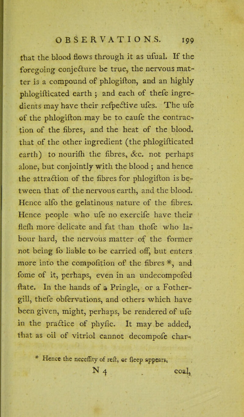 that the blood flows through it as ufual. If the foregoing conjecture be true, the nervous mat- ter is a compound of phlogifton, and an highly phlogifticated earth ; and each of thefe ingre- dients may have their refpective ufes. The ufe of the phlogifton may be to caufe the contrac- tion of the fibres, and the heat of the blood, that of the other ingredient (the phlogifticated earth) to nourifli the fibres, Sec. not perhaps alone, but conjointly with the blood ; and hence the attraction of the fibres for phlogifton is be- tween that of the nervous earth, and the blood. Hence alfo the gelatinous nature of the fibres. Hence people who ufe no exercife have their flefh more delicate and fat than thofe who la- bour hard, the nervous matter of the former not being fo liable to be carried off, but enters more into the compofition of the fibres *, and fome of it, perhaps, even in an undecompofed ftate. In the hands of a Pringle, or a Fother- gill, thefe obfervations, and others which have been given, might, perhaps, be rendered of ufe in the practice of phyfic. It may be added, that as oil of vitriol cannot decompofe char-; * Hence the neceflity of reft, or fleep appears, N 4 r coaj,