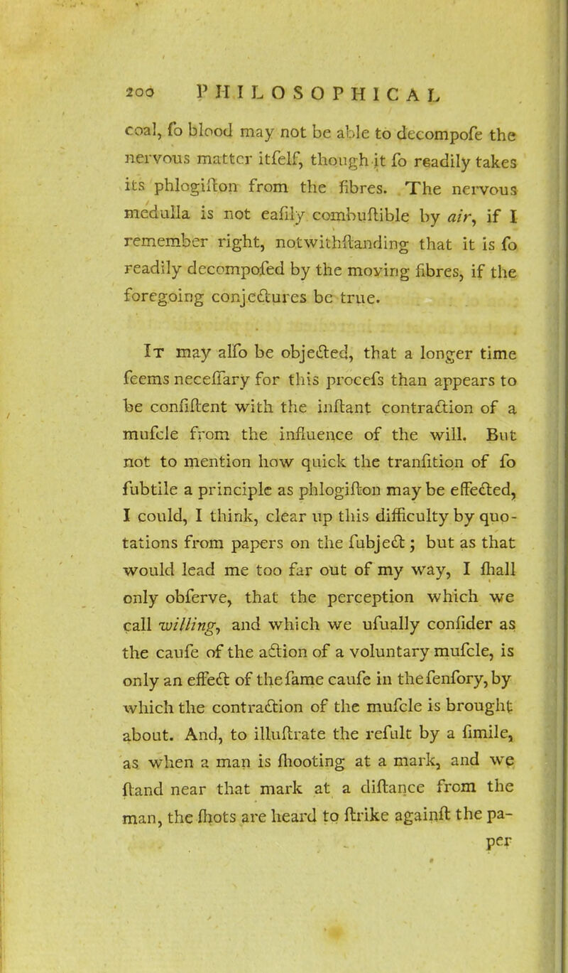 coal, fo blood may not be able to decompofe the nervous matter itfelf, though it fo readily takes its phlogiffcon from the fibres. The nervous medulla is not eafily combuftible by air, if I remember right, notwithftanding that it is fo readily decompofed by the moyirig fibres, if the foregoing conjectures be true. It may alfo be objected, that a longer time fcems neceffary for this procefs than appears to be confident with the inftant contraction of a mufele from the influence of the will. But not to mention how quick the tranfition of fo fubtile a principle as phlogifton maybe effected, I could, I think, clear up this difficulty by quo- tations from papers on the fubject; but as that would lead me too far out of my way, I fhall only obferve, that the perception which we call willing, and which we ufually confider as the caufe of the action of a voluntary mufele, is only an effect of the fame caufe in the fenfory, by which the contraction of the mufele is brought about. And, to illuftrate the refult by a fimile, as when a man is mooting at a mark, and we (land near that mark at a diftance from the man, the mots are heard to ftrike againft the pa- per