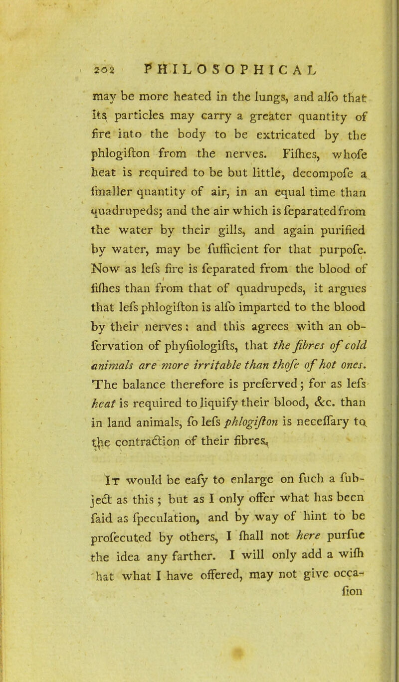 may be more heated in the lungs, and a]fo that its^ particles may carry a greater quantity of fire into the body to be extricated by the phlogifton from the nerves. Fifties, whofe heat is required to be but little, decompofe a fmaller quantity of air, in an equal time than quadrupeds; and the air which is feparatedfrom the water by their gills, and again purified by water, may be fufficient for that purpofe. Now as lefs fire is feparated from the blood of fifties than from that of quadrupeds, it argues that lefs phlogifton is alfo imparted to the blood by their nerves: and this agrees with an ob- fervation of phyfiologifts, that the fibres of cold animals are more irritable than thofe of hot ones. The balance therefore is preferred; for as lefs heat is required to liquify their blood, Sec. than in land animals, fo lefs phlogifton is necelTary tot t>ie contraction of their fibres, It would be eafy to enlarge on fuch a fub- jecl: as this ; but as I only offer what has been faid as fpeculation, and by way of hint to be profecuted by others, I ftiall not here purfue the idea any farther. I will only add a wifli hat what I have offered, may not give occa- fion