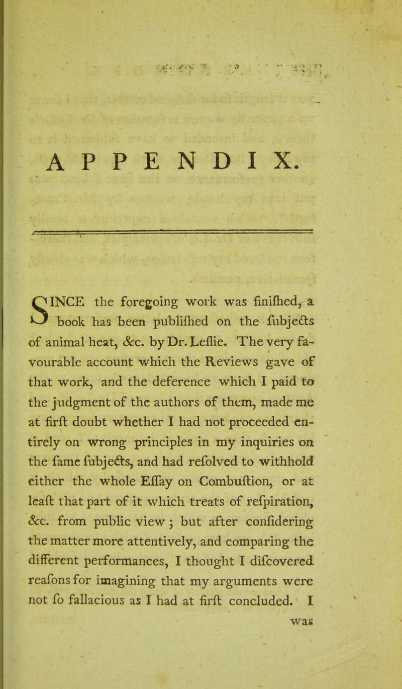 SINCE the foregoing work was finifhed, a book has been publifhed on the fubje&s of animal heat, Sec. by Dr. Leflie. The very fa- vourable account which the Reviews gave of that work, and the deference which I paid to the judgment of the authors of them, made me at firft doubt whether I had not proceeded en- tirely on wrong principles in my inquiries on the fame fubjefts, and had refolved to withhold either the whole EfTay on Combuftion, or at leaft that part of it which treats of refpiration, Sec. from public view; but after confidering the matter more attentively, and comparing the different performances, I thought I difcovered reafons for imagining that my arguments were not fo fallacious as I had at firft concluded. I was