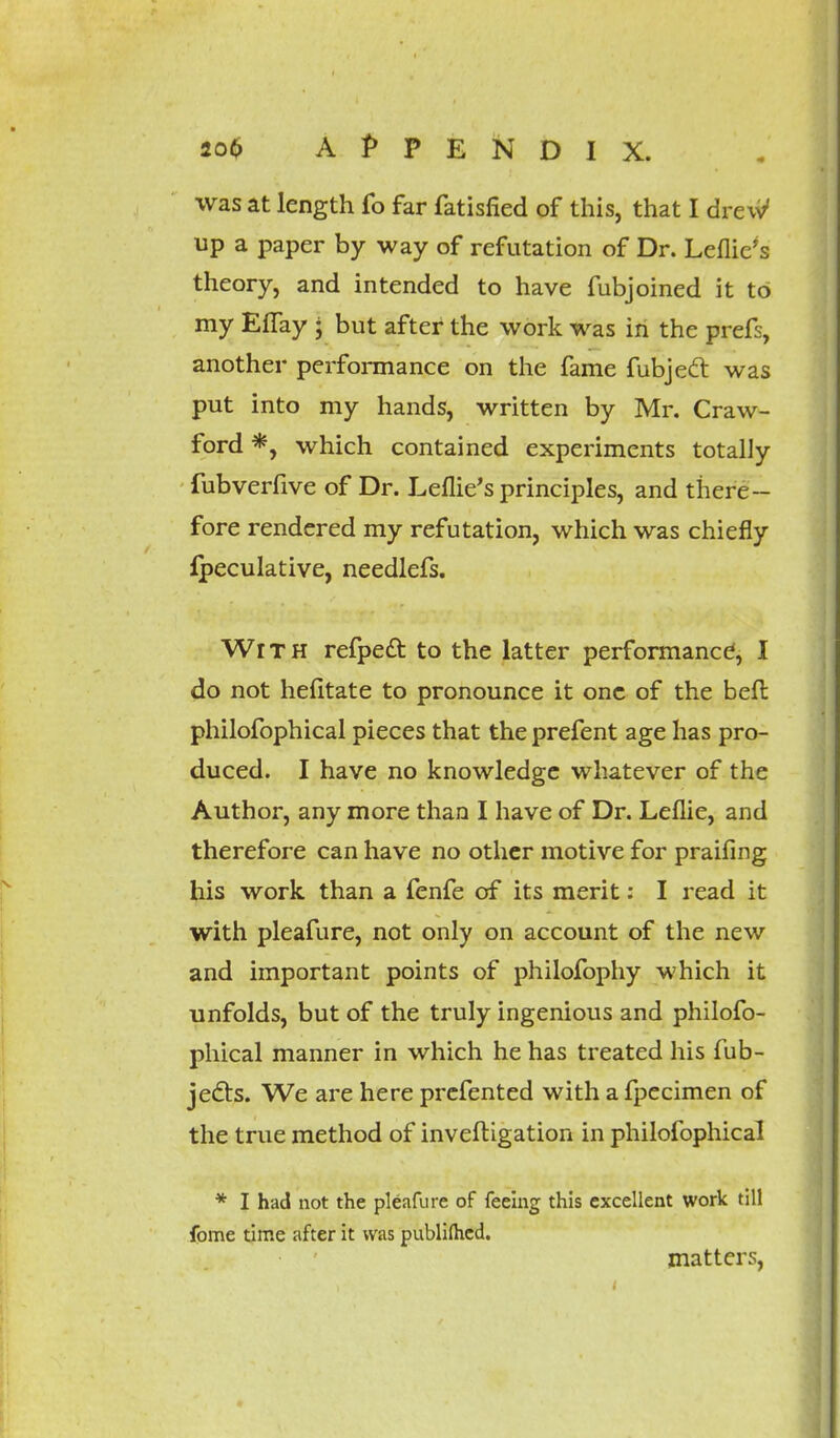 was at length fo far fatisfied of this, that I drew* up a paper by way of refutation of Dr. Leflie's theory, and intended to have fubjoined it to my Effay j but after the work was in the prefs, another performance on the fame fubjecl: was put into my hands, written by Mr. Craw- ford *, which contained experiments totally fubverfive of Dr. Leflie's principles, and there- fore rendered my refutation, which was chiefly Ipeculative, needlefs. With refpedt to the latter performance, I do not hefitate to pronounce it one of the belt philofophical pieces that the prefent age has pro- duced. I have no knowledge whatever of the Author, any more than I have of Dr. Leflie, and therefore can have no other motive for praifing his work than a fenfe of its merit: I read it with pleafure, not only on account of the new and important points of philofophy which it unfolds, but of the truly ingenious and philofo- phical manner in which he has treated his fub- jects. We are here prefented with a fpecimen of the true method of inveftigation in philofophical * I had not the pleafure of feeing this excellent work till fome time after it was publimcd. matters,