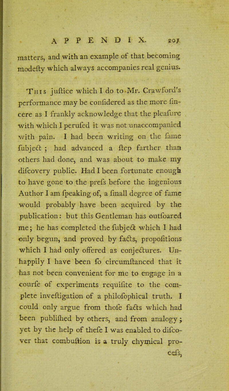 matters, and with an example of that becoming modefty which always accompanies real genius. This juftice which I do to Mr. Crawford's performance may be confidered as the more fin- cere as I frankly acknowledge that the pleafure with which I perufed it was not unaccompanied with pain. I had been writing on the fame fubject ; had advanced a ftep farther than others had done, and was about to make my difcovery public. Had I been fortunate enough to have gone to the prefs before the ingenious Author I am fpeaking of, a fmall degree of fame would probably have been acquired by the publication: but this Gentleman has outfoared me; he has completed the fubjett which I had only begun, and proved by facts, proportions which I had only offered as conjectures. Un- happily I have been fo circumftanced that it has not been convenient for me to engage in a courfe of experiments requifite to the com- plete invefligation of a philofophical truth. I could only argue from thole facts which had been publiflied by others, and from analogy ; yet by the help of thefe I was enabled to difco- ver that combuftion is a truly chymical pro- Cefs,