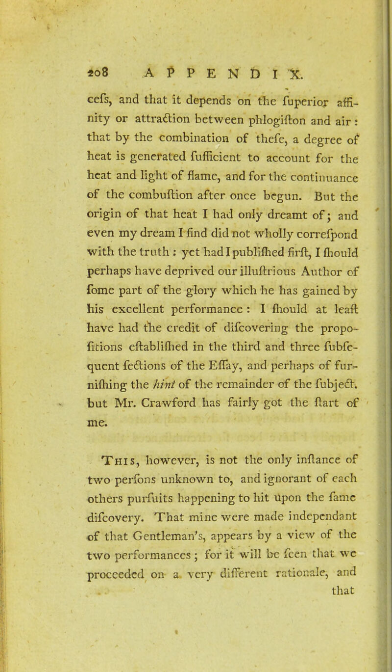 «o8 A P P E N D I %. cefs, and that it depends on the fuperioj affi- nity or attraction between phlogifton and air : that by the combination of thefe, a degree of heat is generated fufficient to account for the heat and light of flame, and for the continuance of the combuftion after once begun. But the origin of that heat I had only dreamt of; and even my dream I find did not wholly correfpond with the truth : yet had I publifhed firft, I mould perhaps have deprived our illuftrious Author of fome part of the glory which he has gained by his excellent performance : I mould at leaft have had the credit of difcovering the propo- rtions eftabliflied in the third and three fubfe- quent fedlions of the EfTay, and perhaps of fur- nifhing the hint of the remainder of the fubjecr. but Mr. Crawford has fairly got the ftart of me. This, however, is not the only inftance of two perfons unknown to, and ignorant of each others purfuits happening to hit upon the fame difcovery. That mine were made independant of that Gentleman's, appears by a view of the two performances ; for it will be fcen that we proceeded on a very different rationale, and that