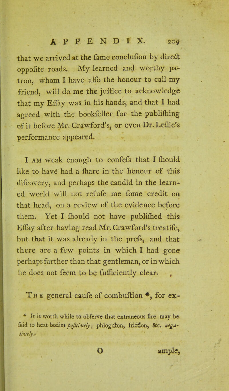 that we arrived at the fame conclufion by direft oppofite roads. My learned and worthy pa- tron, whom I have alfo the honour to call my friend, will do me the juftice to acknowledge that my Effay was in his hands, and that I had agreed with the bookfeller for the publifhing of it before Mr. Crawford's, or even Dr. Leflie's performance appeared. I am weak enough to confefs that I mould like to hav6 had a (hare in the honour of this difcovery, and perhaps the candid in the learn- ed world will not refufe me fome credit on that head, on a review of the evidence before them. Yet I mould not have publimed this EiTay after having read Mr. Crawford's treatife, but that it was already in the prefs, and that there are a few points in which I had gone perhaps farther than that gentleman, or in which he does not feem to be fufficiently clear. , The general caufe of combuftion *, for ex- * It is worth while to obferve that extraneous fire may be faid to heat bodiei pojitivcly; phlogifton, fri&on, &c. uegw lively.- o ample,