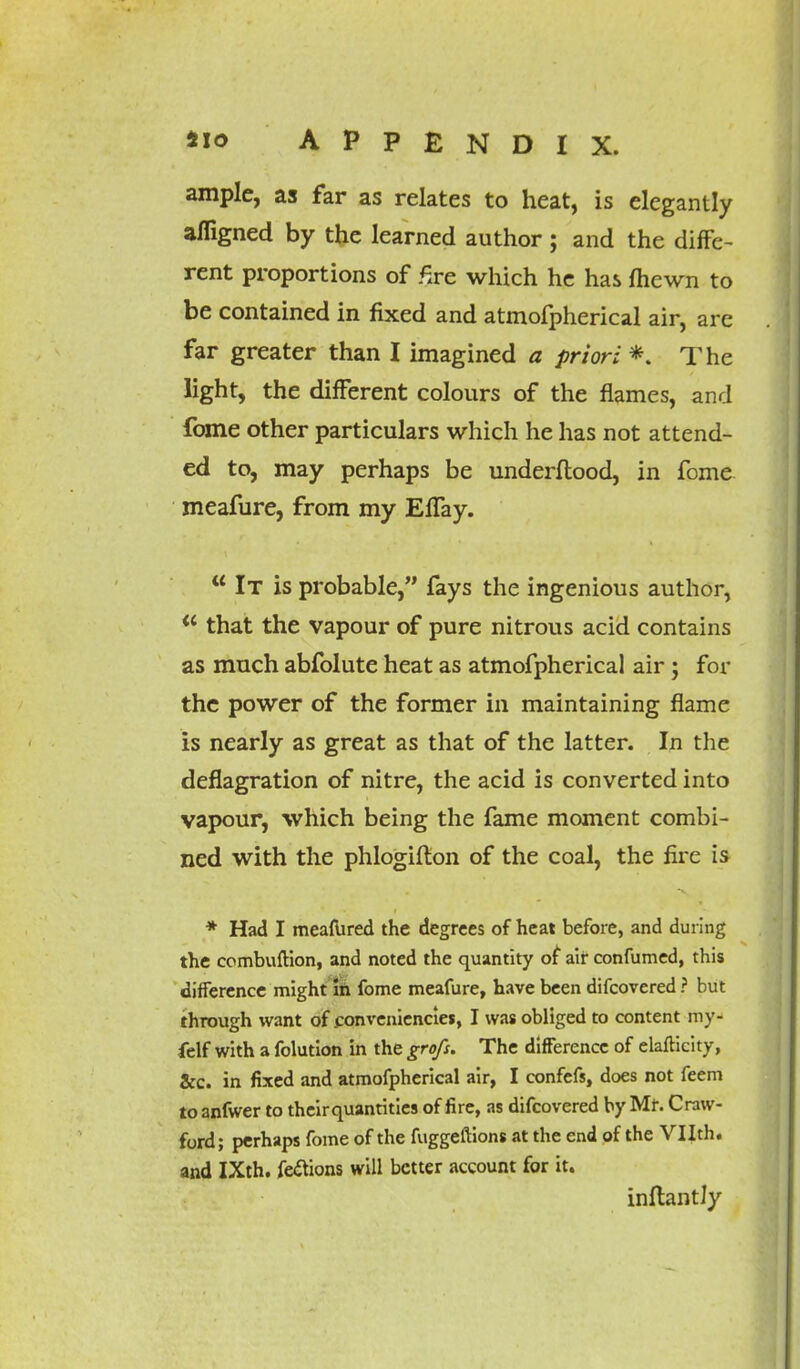 ample, as far as relates to heat, is elegantly afligned by the learned author ; and the diffe- rent proportions of £re which he has fhewn to be contained in fixed and atmofpherical air, are far greater than I imagined a priori *. The light, the different colours of the flames, and fome other particulars which he has not attend- ed to, may perhaps be underftood, in fome meafure, from my Effay.  It is probable, fays the ingenious author, *' that the vapour of pure nitrous acid contains as much abfolute heat as atmofpherical air ; for the power of the former in maintaining flame is nearly as great as that of the latter. In the deflagration of nitre, the acid is converted into vapour, which being the fame moment combi- ned with the phlogifton of the coal, the fire is * Had I meafured the degrees of heat before, and during the combuftion, and noted the quantity of air confumed, this difference might in fome meafure, have been difcovered ? but through want of conveniences, I was obliged to content my- felf with a folution in the grofs. The difference of elafticity, ice. in fixed and atmofpherical air, I confefs, does not feem toanfwer to theirquantities of fire, as difcovered by Mr. Craw- ford; perhaps fome of the fuggeftions at the end of the Vllth. and IXth. fe&ions will better account for it. inftantly