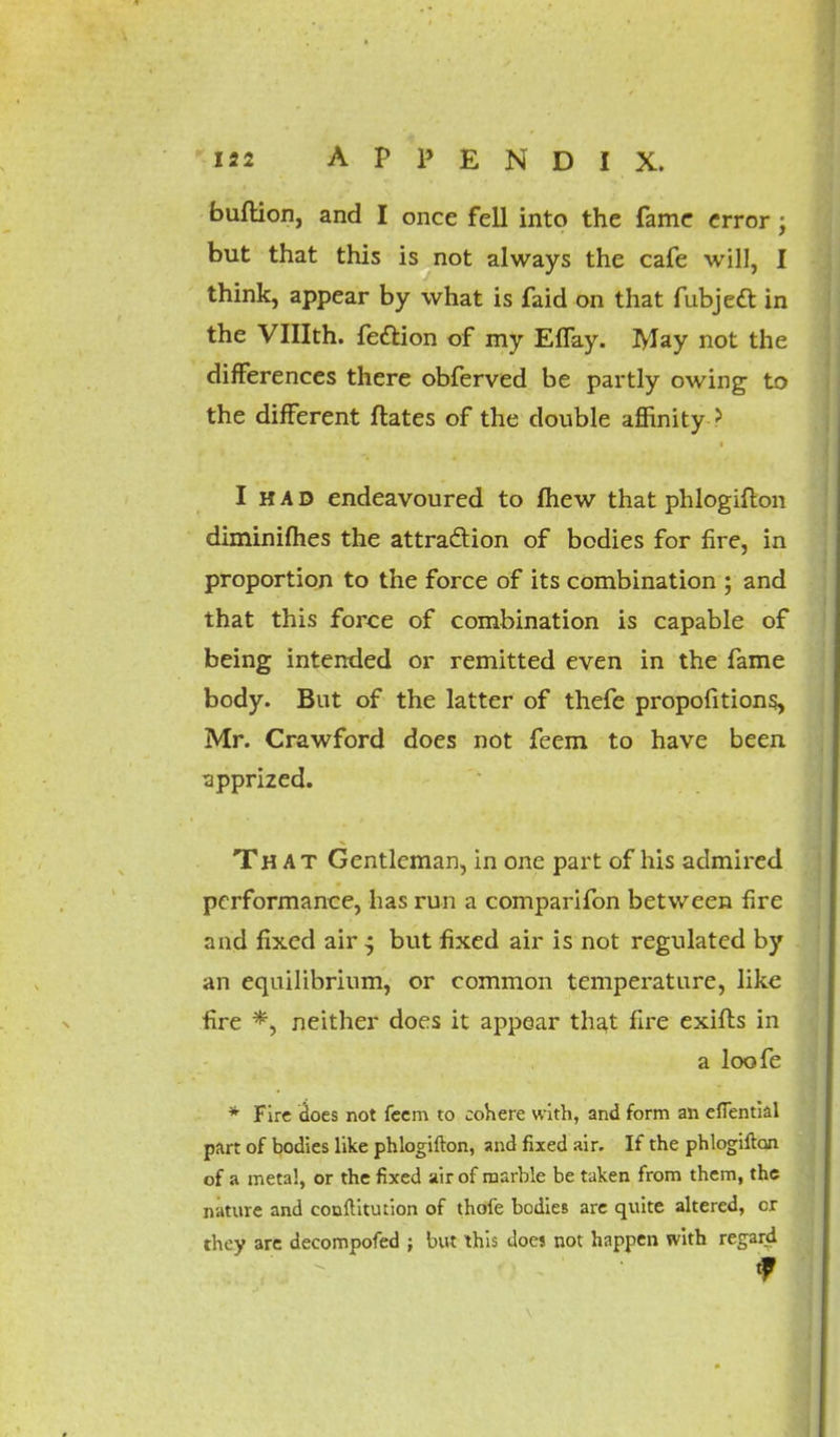 bullion, and I once fell into the fame error; but that this is not always the cafe will, I think, appear by what is faid on that fubjedt in the VHIth. fedlion of my Effay. May not the differences there obferved be partly owing to the different Mates of the double affinity > I had endeavoured to (hew that phlogiflon diminifhes the attraction of bodies for fire, in proportion to the force of its combination ; and that this force of combination is capable of being intended or remitted even in the fame body. But of the latter of thefe propofitions, Mr. Crawford does not feem to have been apprized. That Gentleman, in one part of his admired performance, has run a comparifon between fire and fixed air ^ but fixed air is not regulated by an equilibrium, or common temperature, like •fire *, neither does it appear that fire exifts in a loofe * Fire does not feem to cohere w ith, and form an efiential part of bodies like phlogifton, and fixed air. If the phlogiflon of a metal, or the fixed air of marble be taken from them, the nature and conftitution of thofe bodies are quite altered, or they are decompofed ; but this does not happen with regard f