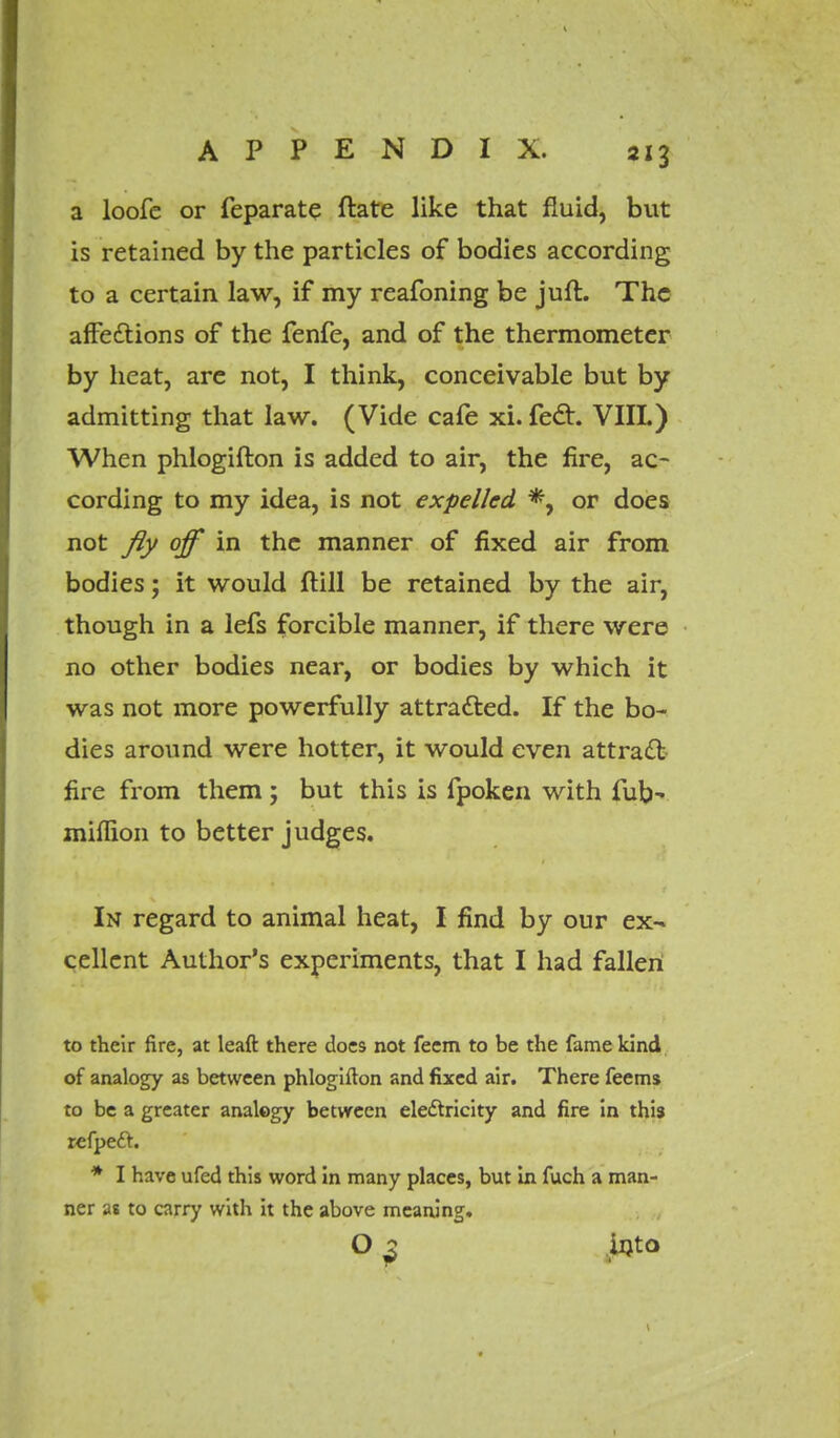 a loofe or feparate ftate like that fluid, but is retained by the particles of bodies according to a certain law, if my reafoning be juft. The affe&ions of the fenfe, and of the thermometer by heat, are not, I think, conceivable but by admitting that law. (Vide cafe xi. fedt. VIII.) When phlogifton is added to air, the fire, ac- cording to my idea, is not expelled *, or does not fly off in the manner of fixed air from bodies; it would ftill be retained by the air, though in a lefs forcible manner, if there were no other bodies near, or bodies by which it was not more powerfully attracted. If the bo- dies around were hotter, it would even attract fire from them; but this is fpoken with fub- miflion to better judges. In regard to animal heat, I find by our ex- cellent Author's experiments, that I had fallen to their fire, at leaft there does not feem to be the fame kind of analogy as between phlogifton and fixed air. There feems to be a greater analogy between electricity and fire in this refpeft. * I have ufed this word in many places, but in fuch a man- ner as to carry with it the above meaning. O 2 into