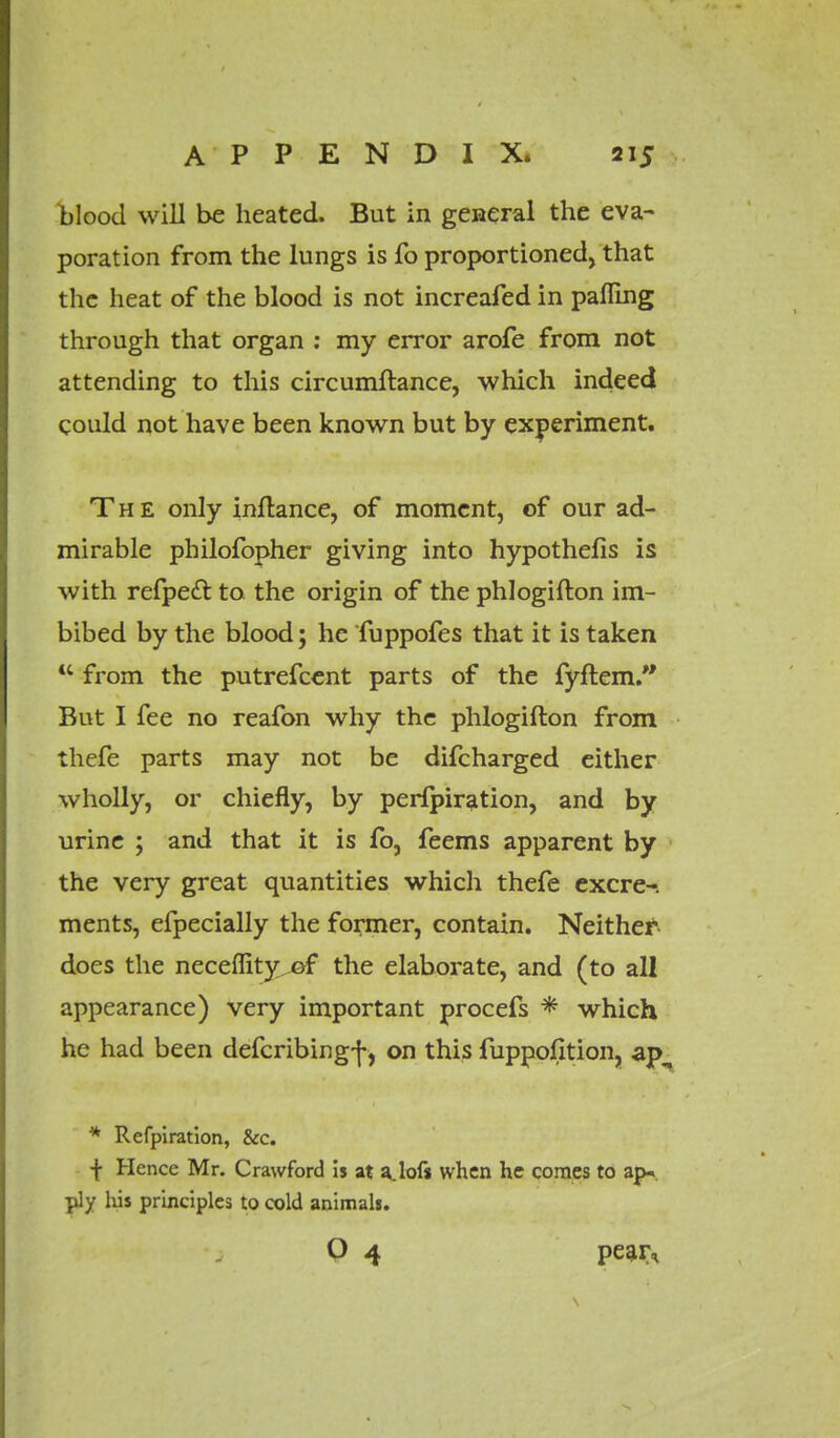 blood will be heated. But in general the eva- poration from the lungs is fo proportioned, that the heat of the blood is not increafed in palling through that organ : my error arofe from not attending to this circumftance, which indeed could not have been known but by experiment. The only inftance, of moment, of our ad- mirable philofopher giving into hypothefis is with refpedt. to the origin of the phlogifton im- bibed by the blood; he fuppofes that it is taken K from the putrefcent parts of the fyftem. But I fee no reafon why the phlogifton from thefe parts may not be difcharged either wholly, or chiefly, by perlpiration, and by urine ; and that it is fb, feems apparent by the very great quantities which thefe excre-. ments, efpecially the former, contain. Neither does the neceflity ©f the elaborate, and (to all appearance) very important procefs * which he had been defcribing-j-, on this fuppofition, ap, * Refpiration, &c. •f Hence Mr. Crawford is at a. loft when he comes to ap* ply his principles to cold animals. O 4 pear*