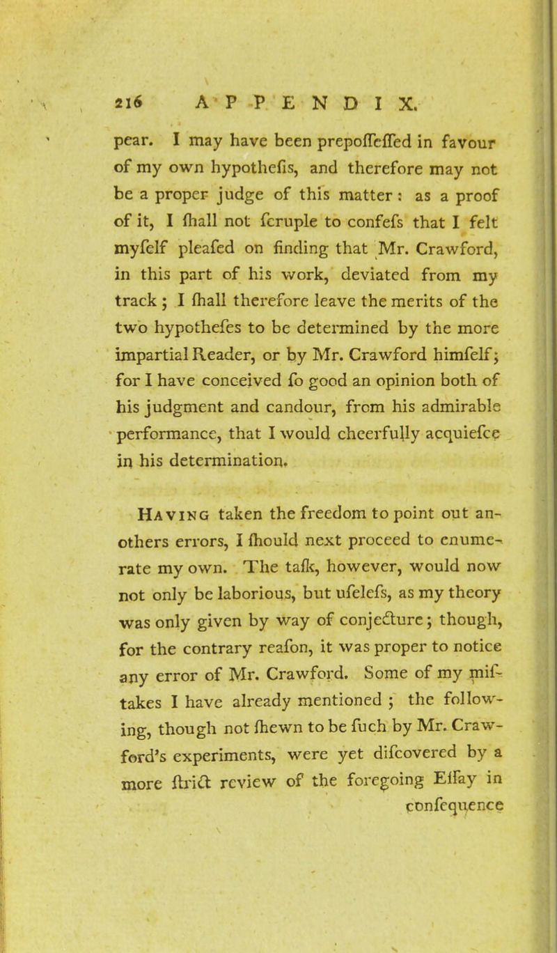 pear. I may have been prepoffefled in favour of my own hypothefis, and therefore may not be a proper judge of this matter: as a proof of it, I (hall not fcruple to confefs that I felt myfelf pleafed on finding that Mr. Crawford, in this part of his work, deviated from my track ; I mail therefore leave the merits of the two hypothefes to be determined by the more impartial Reader, or by Mr. Crawford himfelf; for I have conceived fo good an opinion both of his judgment and candour, from his admirable performance, that I would cheerfully acquiefce in his determination. Having taken the freedom to point out an- others errors, I mould next proceed to enume- rate my own. The talk, however, would now not only be laborious, but ufelefs, as my theory was only given by way of conjecture; though, for the contrary reafon, it was proper to notice any error of Mr. Crawford. Some of my mif- takes I have already mentioned ; the follow- ing, though not fhewn to be fuch by Mr. Craw- ford's experiments, were yet difcovered by a more ftrid review of the foregoing Eiray in confequence