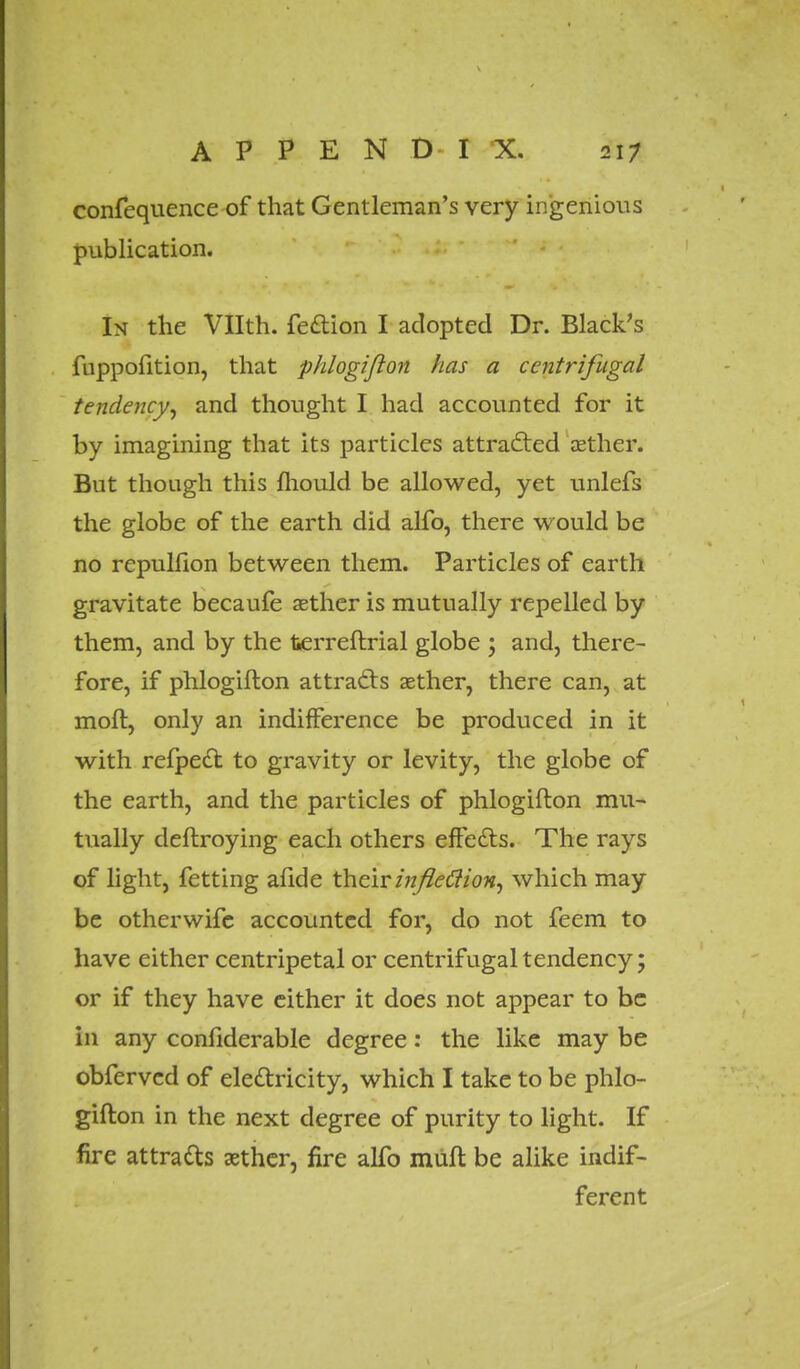 confequence of that Gentleman's very ingenious publication. In the Vllth. fe&ion I adopted Dr. Black's fuppofition, that phlogiflon has a centrifugal tendency, and thought I had accounted for it by imagining that its particles attracted aether. But though this mould be allowed, yet unlefs the globe of the earth did alfo, there would be no repulfion between them. Particles of earth gravitate becaufe aether is mutually repelled by them, and by the fcerreftrial globe ; and, there- fore, if phlogiflon attracts aether, there can, at molt, only an indifference be produced in it with refpecl: to gravity or levity, the globe of the earth, and the particles of phlogiflon mu- tually deflroying each others effects. The rays of light, fetting afide their inflection, which may be otherwife accounted for, do not feem to have either centripetal or centrifugal tendency; or if they have either it does not appear to be in any considerable degree: the like may be obfervcd of electricity, which I take to be phlo- giflon in the next degree of purity to light. If fire attracts aether, fire alfo mufl be alike indif- ferent