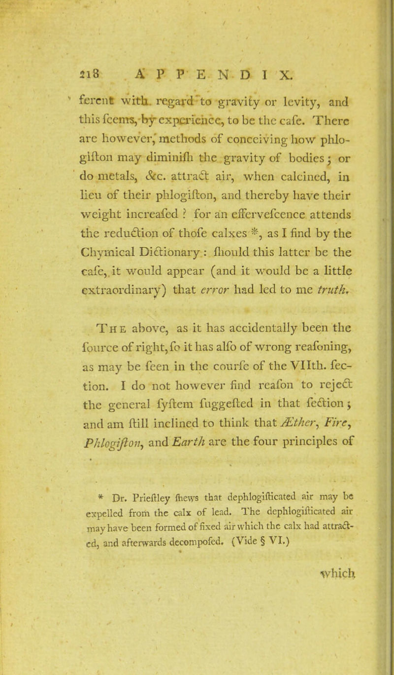 fercnfc with, regard to gravity or levity, and this fcems, by experience, to be the cafe. There are however,' methods of conceiving how phlo- gifton may diminifh the gravity of bodies; or do metals, Sec. attract air, when calcined, in lieu of their phlogifton, and thereby have their weight increafed I for an efFervefcence attends the reduction of thofe calxes *, as I find by the Chymical Dictionary : mould this latter be the cafe,, it would appear (and it would be a little extraordinary) that error had led to me truth. The above, as it has accidentally been the fource of right, fo it has alfo of wrong reafoning, as may be feen in the courfe of the Vllth. fec- tion. I do not however find reafon to reject the general fyflem faggefted in that fection y and am ftill inclined to think that JEt/ier, Fire, Phlogifton, and Earth are the four principles of * Dr. Prieftley mews that dephlogifticated air may be expelled frorii the calx of lead. The dephlogifticated air may have been formed of fixed air which the calx had attract- ed, and afterwards decompofed. (Vide § VI.) which